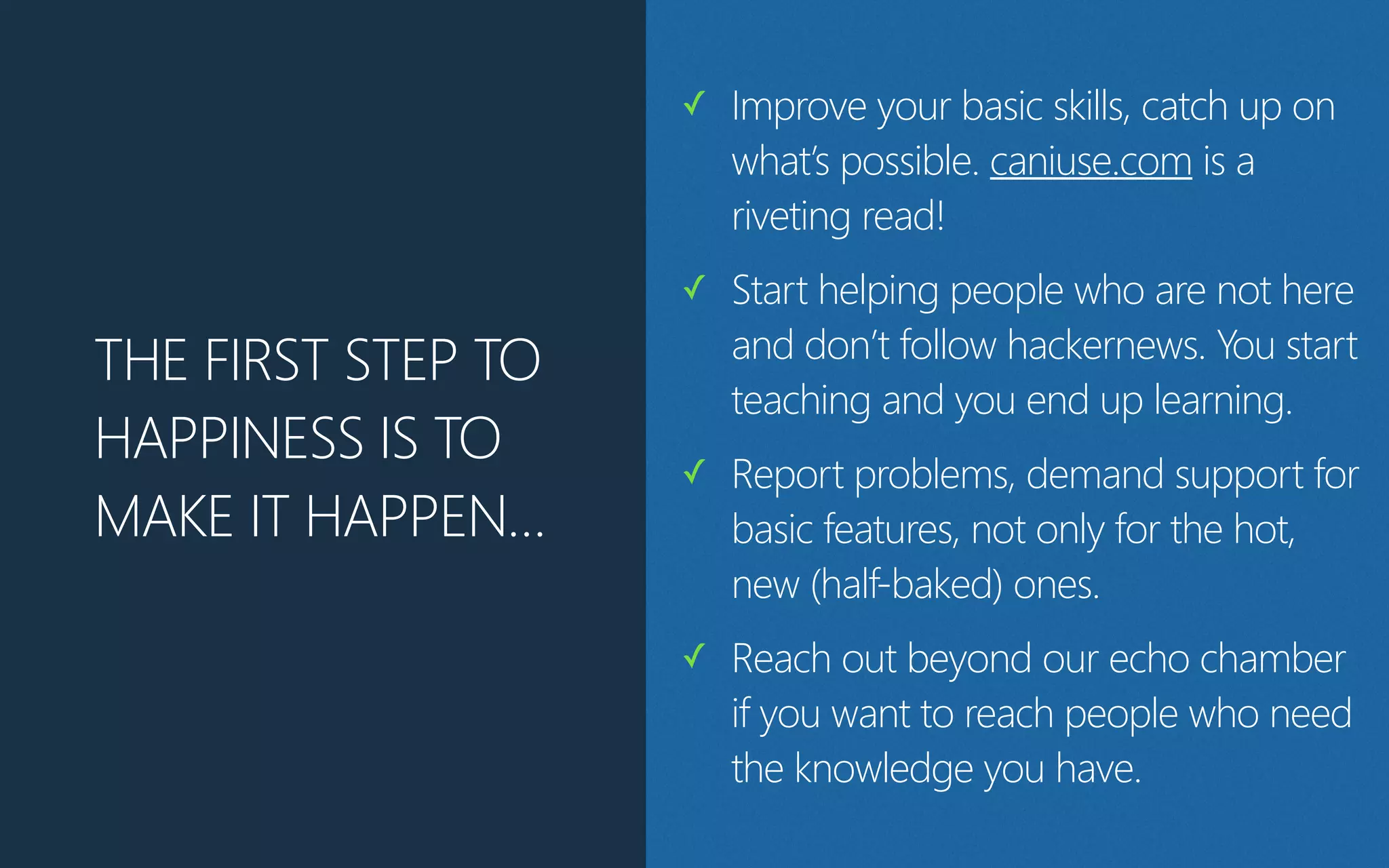 THE FIRST STEP TO
HAPPINESS IS TO
MAKE IT HAPPEN…
✓ Improve your basic skills, catch up on
what’s possible. caniuse.com is a
riveting read!
✓ Start helping people who are not here
and don’t follow hackernews. You start
teaching and you end up learning.
✓ Report problems, demand support for
basic features, not only for the hot,
new (half-baked) ones.
✓ Reach out beyond our echo chamber
if you want to reach people who need
the knowledge you have.
 