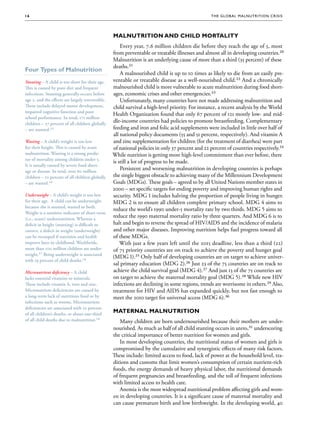16                                                                                               The G lob al Mal nu trition Cr i s i s




                                                   Malnutrition and Child Mortality
                                                       Every year, 7.6 million children die before they reach the age of 5, most
                                                   from preventable or treatable illnesses and almost all in developing countries.20
                                                   Malnutrition is an underlying cause of more than a third (35 percent) of these
                                                   deaths.21
Four Types of Malnutrition
                                                       A malnourished child is up to 10 times as likely to die from an easily pre-
Stunting – A child is too short for their age.     ventable or treatable disease as a well-nourished child.22 And a chronically
This is caused by poor diet and frequent           malnourished child is more vulnerable to acute malnutrition during food short-
infections. Stunting generally occurs before       ages, economic crises and other emergencies.23
age 2, and the effects are largely irreversible.       Unfortunately, many countries have not made addressing malnutrition and
These include delayed motor development,           child survival a high-level priority. For instance, a recent analysis by the World
impaired cognitive function and poor
                                                   Health Organization found that only 67 percent of 121 mostly low- and mid-
school performance. In total, 171 million
children – 27 percent of all children globally
                                                   dle-income countries had policies to promote breastfeeding. Complementary
– are stunted.15
  are stunted.15                                   feeding and iron and folic acid supplements were included in little over half of
                                                   all national policy documents (55 and 51 percent, respectively). And vitamin A
Wasting – A child’s weight is too low              and zinc supplementation for children (for the treatment of diarrhea) were part
for their height. This is caused by acute          of national policies in only 37 percent and 22 percent of countries respectively.24
malnutrition. Wasting is a strong predic-
                                    predic-        While nutrition is getting more high-level commitment than ever before, there
tor of mortality among children under 5.
                                                   is still a lot of progress to be made.
It is usually caused by severe food short-
                                    short-
age or disease. In total, over 60 million
                                                       Persistent and worsening malnutrition in developing countries is perhaps
children – 10 percent of all children globally     the single biggest obstacle to achieving many of the Millennium Development
– are wasted.16
  are wasted.16                                    Goals (MDGs). These goals – agreed to by all United Nations member states in
                                                   2000 – set specific targets for ending poverty and improving human rights and
Underweight – A child’s weight is too low          security. MDG 1 includes halving the proportion of people living in hunger.
for their age. A child can be underweight          MDG 2 is to ensure all children complete primary school. MDG 4 aims to
because she is stunted, wasted or both.
                                                   reduce the world’s 1990 under-5 mortality rate by two thirds. MDG 5 aims to
Weight is a sensitive indicator of short-term
(i.e., acute) undernutrition. Whereas a
                                                   reduce the 1990 maternal mortality ratio by three quarters. And MDG 6 is to
deficit in height (stunting) is difficult to       halt and begin to reverse the spread of HIV/AIDS and the incidence of malaria
correct, a deficit in weight (underweight)         and other major diseases. Improving nutrition helps fuel progress toward all
can be recouped if nutrition and health            of these MDGs.
improve later in childhood. Worldwide,                 With just a few years left until the 2015 deadline, less than a third (22)
more than 100 million children are under-
                                       under-      of 75 priority countries are on track to achieve the poverty and hunger goal
weight.17
weight.17 Being underweight is associated
                                                   (MDG 1).25 Only half of developing countries are on target to achieve univer-
with 19 percent of child deaths.18
                     child deaths.18
                                                   sal primary education (MDG 2).26 Just 23 of the 75 countries are on track to
Micronutrient deficiency – A child                 achieve the child survival goal (MDG 4).27 And just 13 of the 75 countries are
lacks essential vitamins or minerals.              on target to achieve the maternal mortality goal (MDG 5).28 While new HIV
These include vitamin A, iron and zinc.            infections are declining in some regions, trends are worrisome in others.29 Also,
Micronutrient deficiencies are caused by           treatment for HIV and AIDS has expanded quickly, but not fast enough to
a long-term lack of nutritious food or by          meet the 2010 target for universal access (MDG 6).30
infections such as worms. Micronutrient
deficiencies are associated with 10 percent
of all children’s deaths, or about one-third
                                                   Maternal Malnutrition
of all child deaths due to malnutrition.19
                            malnutrition.19           Many children are born undernourished because their mothers are under-
                                                   nourished. As much as half of all child stunting occurs in utero,31 underscoring
                                                   the critical importance of better nutrition for women and girls.
                                                      In most developing countries, the nutritional status of women and girls is
                                                   compromised by the cumulative and synergistic effects of many risk factors.
                                                   These include: limited access to food, lack of power at the household level, tra-
                                                   ditions and customs that limit women’s consumption of certain nutrient-rich
                                                   foods, the energy demands of heavy physical labor, the nutritional demands
                                                   of frequent pregnancies and breastfeeding, and the toll of frequent infections
                                                   with limited access to health care.
                                                      Anemia is the most widespread nutritional problem affecting girls and wom-
                                                   en in developing countries. It is a significant cause of maternal mortality and
                                                   can cause premature birth and low birthweight. In the developing world, 40
 