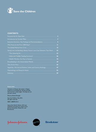 2                                                                        chapter title goe s h e r e




Contents
Foreword by Dr. Rajiv Shah. . . . . . . . . . . . . . . . . . . . . . . . . . . . . . . . . . . . . . . . . . . . . . . . . . . . 2
Introduction by Carolyn Miles.. . . . . . . . . . . . . . . . . . . . . . . . . . . . . . . . . . . . . . . . . . . . . . . . . 3
Executive Summary: Key Findings and Recommendations. . . . . . . . . . . . . . . . . . . . . . . 5
                                                   .
Why Focus on the First 1,000 Days?.. . . . . . . . . . . . . . . . . . . . . . . . . . . . . . . . . . . . . . . . . . 11
The Global Malnutrition Crisis.. . . . . . . . . . . . . . . . . . . . . . . . . . . . . . . . . . . . . . . . . . . . . . . 15
Saving Lives and Building a Better Future: Low-Cost Solutions That Work.. . . . . 23
   •	The Lifesaving Six.. . . . . . . . . . . . . . . . . . . . . . . . . . . . . . . . . . . . . . . . . . . . . . . . . . . . . . . . . 23
   •	Infant and Toddler Feeding Scorecard.. . . . . . . . . . . . . . . . . . . . . . . . . . . . . . . . . . . . . 26
   •	Health Workers Are Key to Success.. . . . . . . . . . . . . . . . . . . . . . . . . . . . . . . . . . . . . . 32
Breastfeeding in the Industrialized World.. . . . . . . . . . . . . . . . . . . . . . . . . . . . . . . . . . . . . 39
Take Action Now.. . . . . . . . . . . . . . . . . . . . . . . . . . . . . . . . . . . . . . . . . . . . . . . . . . . . . . . . . . . . 45
Appendix: 13th Annual Mothers’ Index and Country Rankings.. . . . . . . . . . . . . . . . . 47
Methodology and Research Notes.. . . . . . . . . . . . . . . . . . . . . . . . . . . . . . . . . . . . . . . . . . . . 53
Endnotes.. . . . . . . . . . . . . . . . . . . . . . . . . . . . . . . . . . . . . . . . . . . . . . . . . . . . . . . . . . . . . . . . . . . . 59




Front cover
Hemanti, an 18-year-old mother in Nepal,
prepares to breastfeed her 28-day-old baby
who was born underweight. The baby has not
yet been named.
Photo by Michael Bisceglie
Save the Children, May 2012.
All rights reserved.
ISBN 1-888393-24-6

State of the World’s Mothers 2012 was
published with generous support from
Johnson  Johnson, Mattel, Inc. and
Brookstone.
 