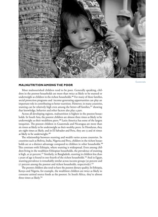 S av e t h e c h i l d r e n · S tat e o f t h e Wo r l d ’ s M ot h e r s 2 0 1 2    21




                                                                                            Guatemala
Malnutrition Among the Poor
    Most malnourished children tend to be poor. Generally speaking, chil-
dren in the poorest households are more than twice as likely to be stunted or
underweight as children in the richest households.46 For many of these families,
social protection programs and income-generating opportunities can play an
important role in contributing to better nutrition. However, in many countries,
stunting can be relatively high even among the better-off families,47 showing
that knowledge, behavior and other factors also play a part. 
    Across all developing regions, malnutrition is highest in the poorest house-
holds. In South Asia, the poorest children are almost three times as likely to be
underweight as their wealthiest peers.48 Latin America has some of the largest
inequities. The poorest children in Guatemala and Nicaragua are more than
six times as likely to be underweight as their wealthy peers. In Honduras, they
are eight times as likely, and in El Salvador and Peru, they are 13 and 16 times
as likely to be underweight.49
    The relationship between stunting and wealth varies across countries. In
countries such as Bolivia, India, Nigeria and Peru, children in the richest house-
holds are at a distinct advantage compared to children in other households.50
This contrasts with Ethiopia, where stunting is widespread. Even among chil-
dren living in the wealthiest Ethiopian households, the prevalence of stunting
is high, at 30 percent.51 Similarly, in Bangladesh, stunting in children less than
5 years of age is found in one-fourth of the richest households.52 And in Egypt,
stunting prevalence is remarkably similar across income groups (30 percent and
27 percent among the poorest and richest households, respectively).53
    The poorest children also tend to have the poorest dietary quality. In Ethiopia,
Kenya and Nigeria, for example, the wealthiest children are twice as likely to
consume animal source foods as the poorest. In South Africa, they're almost
three times as likely.54
 