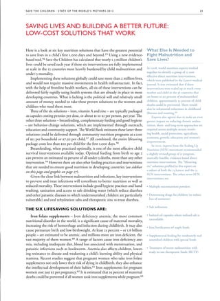 S av e t h e c h i l d r e n · S tat e o f t h e Wo r l d ’ s M ot h e r s 2 0 1 2                                                    23




Saving Lives and Building a Better Future:
Low-Cost Solutions That Work

Here is a look at six key nutrition solutions that have the greatest potential         What Else Is Needed to
to save lives in a child’s first 1,000 days and beyond.55 Using a new evidence-        Fight Malnutrition and
based tool,56 Save the Children has calculated that nearly 1.3 million children’s      Save Lives?
lives could be saved each year if these six interventions are fully implemented
at scale in the 12 countries most heavily burdened by child malnutrition and           In 2008, world nutrition experts worked
                                                                                       together to identify a group of 13 cost-
under-5 mortality.
                                                                                       effective direct nutrition interventions,
    Implementing these solutions globally could save more than 2 million lives,        which were published in the Lancet medical
and would not require massive investments in health infrastructure. In fact,           journal. It was estimated that if these
with the help of frontline health workers, all six of these interventions can be       interventions were scaled up to reach every
delivered fairly rapidly using health systems that are already in place in most        mother and child in the 36 countries that
developing countries. What is lacking is the political will and relatively small       are home to 90 percent of malnourished
amount of money needed to take these proven solutions to the women and                 children, approximately 25 percent of child
                                                                                       deaths could be prevented. There would
children who need them most.
                                                                                       also be substantial reductions in childhood
   Three of the six solutions – iron, vitamin A and zinc – are typically packaged      illnesses and stunting.64
                                                                                                      stunting.64
as capsules costing pennies per dose, or about $1 to $2 per person, per year. The           Experts also agreed that to make an even
other three solutions – breastfeeding, complementary feeding and good hygiene          greater impact on reducing chronic malnu-
                                                                                                                             malnu-
– are behavior-change solutions, which are implemented through outreach,               trition, short- and long-term approaches are
education and community support. The World Bank estimates these latter three           required across multiple sectors involv-
                                                                                                                          involv-
solutions could be delivered through community nutrition programs at a cost            ing health, social protection, agriculture,
                                                                                       economic growth, education and women’s
of $15 per household or $7.50 per child.57 All combined, the entire lifesaving
                                                                                       empowerment.
package costs less than $20 per child for the first 1,000 days.58                           In 2010, experts from the Scaling Up
    Breastfeeding, when practiced optimally, is one of the most effective child        Nutrition (SUN) movement recommended
survival interventions available today. Optimal feeding from birth to age 2            a slightly revised group of 13 program-
can prevent an estimated 19 percent of all under-5 deaths, more than any other         matically feasible, evidence-based direct
intervention.59 However there are also other feeding practices and interventions       nutrition interventions. The “lifesaving
that are needed to ensure good nutrition in developing countries (see sidebar          six” solutions profiled in this report are
                                                                                       a subset of both the 13 Lancet and the 13
on this page and graphic on page 27).
                                                                                       SUN interventions. The other seven SUN
    Given the close link between malnutrition and infections, key interventions        interventions are:
to prevent and treat infections will contribute to better nutrition as well as
reduced mortality. These interventions include good hygiene practices and hand         •• Multiple micronutrient powders
washing, sanitation and access to safe drinking water (which reduce diarrhea
and other parasitic diseases to which undernourished children are particularly         •• Deworming drugs for children (to reduce
vulnerable) and oral rehydration salts and therapeutic zinc to treat diarrhea.            loss of nutrients)

                                                                                       •• Salt iodization
The six lifesaving solutions are:
   Iron folate supplements – Iron deficiency anemia, the most common                   •• Iodized oil capsules where iodized salt is
                                                                                          unavailable
nutritional disorder in the world, is a significant cause of maternal mortality,
increasing the risk of hemorrhage and infection during childbirth. It may also         •• Iron fortification of staple foods
cause premature birth and low birthweight. At least 25 percent – or 1.6 billion
people – are estimated to be anemic, and millions more are iron deficient, the         •• Supplemental feeding for moderately mal-
                                                                                                                                mal-
vast majority of them women.60 A range of factors cause iron deficiency ane-              nourished children with special foods
mia, including inadequate diet, blood loss associated with menstruation, and
parasitic infections such as hookworm. Anemia also affects children, lower-            •• Treatment of severe malnutrition with
                                                                                          ready-to-use therapeutic foods (RUTF)
ing resistance to disease and weakening a child’s learning ability and physical
stamina. Recent studies suggest that pregnant women who take iron folate
supplements not only lower their risk of dying in childbirth, they also enhance
the intellectual development of their babies.61 Iron supplements for pregnant
women cost just $2 per pregnancy.62 It is estimated that 19 percent of maternal
deaths could be prevented if all women took iron supplements while pregnant.63
 