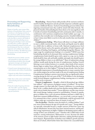 24                                                         Saving Lives and Building a Better Future: Low-Cost Solutions That Work




Promoting and Supporting                              Breastfeeding – Human breast milk provides all the nutrients newborns
Early Initiation of                               need for healthy development and also provides important antibodies against
Breastfeeding                                     common childhood illnesses. Exclusive breastfeeding prevents babies from
                                                  ingesting contaminated water that could be mixed with infant formula. The
Despite its benefits, many women delay            protective benefits of breastfeeding have been shown to be most significant with
initiation of breastfeeding. Only 43 percent
                                                  6 months of exclusive breastfeeding and with continuation after 6 months, in
of newborns in developing countries are
put to the breast within one hour of birth.
                                                  combination with nutritious complementary foods (solids), up to age 2. In
Establishing good breastfeeding practices         conditions that normally exist in developing countries, breastfed children are
in the first days is critical to the health of    at least 6 times more likely to survive in the early months than non-breastfed
the infant and to breastfeeding success.          children.65
Initiating breastfeeding is easiest and most          Complementary feeding – When breast milk alone is no longer sufficient
successful when a mother is physically            to meet a child’s nutritional needs, other foods and liquids must be added
and psychologically prepared for birth and
                                                  to a child’s diet in addition to breast milk. Optimal complementary feed-
breastfeeding and when she is informed,
supported, and confident of her ability to
                                                  ing involves factors such as the quantity and quality of food, frequency and
care for her newborn. The following actions       timeliness of feeding, food hygiene, and feeding during/after illnesses. The
can increase rates of early initiation of         target range for complementary feeding is 6-23 months.66 WHO notes that
breastfeeding:                                    breastfeeding should not be decreased when starting complementary feeding;
                                                  complementary foods should be given with a spoon or a cup, not in a bottle;
•• Identify the practices, beliefs, concerns      foods should be clean, safe and locally available; and ample time should be given
   and constraints to early and exclusive
                                                  for young children to learn to eat solid foods.67 Rates of malnutrition among
   breastfeeding and address them through
   appropriate messages and changes in
                                                  children usually peak during the time of complementary feeding. Growth
   delivery and postnatal procedures              faltering is most evident between 6-12 months, when foods of low nutrient
                                                  density begin to replace breast milk and rates of diarrheal illness due to food
•• Counsel women during prenatal care on          contamination are at their highest.68 During the past decade, there has been
   early initiation and exclusive breastfeeding   considerable improvement in breastfeeding practices in many countries; how-
                                                  ever, similar progress has not been made in the area of complementary feeding.
•• Upgrade the skills of birth attendants to
                                                  Complementary feeding is a proven intervention that can significantly reduce
   support early and exclusive breastfeeding
                                                  stunting during the first two years of life.69 If all children in the developing
•• Make skin-to-skin contact and initiation       world received adequate complementary feeding, stunting rates at 12 months
   of breastfeeding the first routine after       could be cut by 20 percent.70
   delivery                                           Vitamin A supplements – Roughly a third of all preschool-age children
                                                  (190 million)71 and 15 percent of pregnant women (19 million)72 do not have
•• Praise the mother for giving colostrum         enough vitamin A in their daily diet. Vitamin A deficiency is a contributing
   (the “first milk”), provide ongoing
                                                  factor in the 1.3 million deaths each year from diarrhea among children and the
   encouragement, and assist with position-
                                    position-
   ing and attachment
                                                  nearly 118,000 deaths from measles.73 Severe deficiency can also cause irrevers-
                                                  ible corneal damage, leading to partial or total blindness. Vitamin A capsules
                                                  given to children twice a year can prevent blindness and lower a child’s risk of
                                                  death from common childhood diseases – at a cost of only 2 cents per capsule.74
                                                  It is estimated that at least 2 percent of child deaths could be prevented if all
                                                  children under age 5 received two doses of vitamin A each year.75
                                                      Zinc for diarrhea – Diarrhea causes the death of 1.3 million children76 each
                                                  year, most of them between the ages of 6 months and 2 years.77 Young children
                                                  are especially vulnerable because a smaller amount of fluid loss causes sig-
                                                  nificant dehydration, because they have fewer internal resources, and because
                                                  their energy requirements are higher. Children in developing nations suffer an
                                                  average of three cases of diarrhea a year.78 Diarrhea robs a child’s body of vital
                                                  nutrients, causing malnutrition. Malnutrition, in turn, decreases the ability
                                                  of the immune system to fight further infections, making diarrheal episodes
                                                  more frequent. Repeated bouts of diarrhea stunt children’s growth and keep
                                                  them out of school, which further limits their chances for a successful future.
 