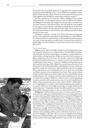 28             Saving Lives and Building a Better Future: Low-Cost Solutions That Work




      national laws that are properly enforced can stop baby food companies from
      competing with breastfeeding. In fact, a recent WHO review of global nutrition
      policies found that only a third of the 96 countries reported to have enacted
      Code legislation also had effective monitoring mechanisms in place.85
          The Top 4 countries on the Scorecard – Malawi, Madagascar, Peru and the
      Solomon Islands – are also regional leaders in terms of child survival. Malawi
      and Madagascar have made more progress in reducing under-5 mortality than
      any other countries in sub-Saharan Africa. Peru has made the most progress
      of any country in Latin America. And Solomon Islands has one of the lowest
      rates of child mortality in the East Asia and Pacific region. These countries have
      also made improvements in early initiation of breastfeeding and other feeding
      practices in recent years.
          The Bottom 4 countries – Somalia, Côte d’Ivoire, Botswana and Equatorial
      Guinea – have made little to no progress in early feeding or in saving children’s
      lives. Somalia, the lowest-ranked country on the Scorecard, has made no progress
      since 1990 in reducing under-5 mortality, and in recent years the prevalence of
      underweight and stunted children in Somalia has risen by at least 10 percent-
      age points.86

      Top 4 Countries
          Malawi tops the Infant and Toddler Feeding Scorecard ranking, demonstrat-
      ing impressive achievements in child nutrition. Overall, Malawi is doing a
      very good job of feeding young children according to recommended stan-
      dards, and this is saving many lives. Within an hour after birth, 95 percent of
      babies in Malawi are put to the breast. At 6 months, 71 percent are still being
      exclusively breastfed, and between 6-9 months, 87 percent are breastfed with
      complementary foods. At age 2, 77 percent of children are still getting some of
      their nutrition from breast milk. Malawi has enacted many provisions of the
      International Code of Marketing of Breast-milk Substitutes into law and has put
      significant energy and resources into improving health services for its people.
      Many improvements can be attributed in part to the work of 10,000 health
      surveillance assistants who are deployed in rural areas. These trained, salaried
      frontline workers deliver preventative health care and counsel families about
      healthy behaviors such as hygiene, nutrition and breastfeeding (see the story of
      one health worker on page 35). Malawi is an African success story, having reduced
      its under-5 mortality rate by 59 percent since 1990. It is one of a handful of sub-
      Saharan African countries that are on track to achieve MDG 4. While Malawi
      is to be applauded for its results in promoting breastfeeding and saving lives,
      the country still has one of the highest percentages of stunted children in the
      world (48 percent). This paradox indicates that additional efforts are needed to
      ensure children get good nutrition as they are weaned off breast milk.
          Madagascar is another African success story, on track to achieve MDG 4,
      with a 61 percent reduction in child mortality since 1990. Strong performance
      on infant and young child feeding indicators has contributed to Madagascar’s
      success in saving hundreds of thousands of lives.87 Madagascar’s Ministry of
      Health, in partnership with the AED/Linkages Project (funded by USAID),
      launched a major effort in 1999 to raise public awareness of the benefits of
      breastfeeding. The campaign used interpersonal communications, commu-
      nity mobilization events and local mass media to reach 6.3 million people
      with positive messages about breastfeeding. Since the launch of the project,
      exclusive breastfeeding rates have increased from 41 to 51 percent and timely
      initiation of breastfeeding within an hour of birth has risen from 34 to 72
      percent.88 Madagascar also does well on measures of complementary feeding
      (89 percent) and breastfeeding at age 2 (61 percent). Madagascar has enacted
      most provisions of the breast-milk substitutes Code into law. As in Malawi,


      Malawi
 