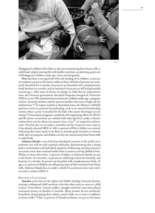 S av e t h e c h i l d r e n · S tat e o f t h e Wo r l d ’ s M ot h e r s 2 0 1 2           29




                                                                                       Peru

Madagascar’s children often falter as they are transitioning from breast milk to
solid foods: despite starting life with healthy nutrition, an alarming 49 percent
of Madagascar’s children under age 5 have stunted growth.
    Peru also does a very good job with early feeding of its children: 51 percent
of newborns are put to the breast within an hour of birth; 68 percent are exclu-
sively breastfed for 6 months; 84 percent are breastfed with complementary
foods between 6-9 months; and an estimated 61 percent are still being breastfed
around age 2. After years of almost no change in child chronic malnutrition
rates, the Peruvian government launched Programa Integral de Nutrición
(PIN) in 2006. PIN prioritized interventions for children under age 3, pregnant
women, lactating mothers and the poorest families who were at high risk for
malnutrition.89 To inspire mothers to breastfeed more, the Ministry of Health
sponsors events to promote breastfeeding, such as an annual breastfeeding
contest where a prize is awarded for the baby who nurses the longest in one
sitting.90 Government programs combined with supporting efforts by NGOs
and the donor community are credited with reducing Peru’s under-5 chronic
malnutrition rate by about one quarter since 2005,91 an impressive achieve-
ment. Peru has also cut its under-5 mortality rate by 76 percent since 1990 so
it has already achieved MDG 4. Still, 23 percent of Peru’s children are stunted,
indicating that more needs to be done to provide good nutrition to women
while they are pregnant and children as they are transitioning from breast milk
to solid foods.
    Solomon Islands is one of the least developed countries in the world, yet it
performs very well on early nutrition indicators, demonstrating that a strong
policy environment and individual adoption of lifesaving nutrition practices
can matter more than national wealth when it comes to saving children’s lives.
Within an hour after birth, 75 percent of babies in Solomon Islands are put
to the breast. At 6 months, 74 percent are still being exclusively breastfed, and
between 6-9 months, 81 percent are breastfed with complementary foods. At
age 2, 67 percent of children are still getting some of their nutrition from breast
milk. Solomon Islands has cut under-5 deaths by 40 percent since 1990 and is
on track to achieve MDG 4.

Bottom 4 Countries
    Somalia scores last on the Infant and Toddler Feeding Scorecard, demon-
strating a widespread child nutrition crisis that often starts as soon as a child
is born, if not before. Armed conflict, drought and food crises have placed
enormous stresses on families in Somalia. Many women do not exclusively
breastfeed, instead giving their infants camel’s milk, tea or water in addition
to breast milk.92 Only 23 percent of Somali newborns are put to the breast
 