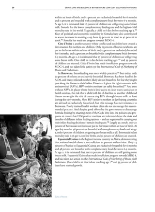 30             Saving Lives and Building a Better Future: Low-Cost Solutions That Work




      within an hour of birth; only 5 percent are exclusively breastfed for 6 months
      and 15 percent are breastfed with complementary foods between 6-9 months.
      At age 2, it is estimated that 27 percent of children are still getting some breast
      milk. Somalia has the lowest complementary feeding rate and the highest child
      mortality rate in the world. Tragically, 1 child in 6 dies before reaching age 5.93
      Years of political and economic instability in Somalia have also contributed
      to severe increases in stunting – up from 29 percent in 2000 to 42 percent in
      2006.94 Somalia has made no progress towards MDG 4.
          Côte d'Ivoire is another country where conflict and instability have created a
      dire situation for mothers and children. Only 25 percent of Ivorian newborns are
      put to the breast within an hour of birth; only 4 percent are exclusively breastfed
      for 6 months; and 54 percent are breastfed with complementary foods between
      6-9 months. At age 2, it is estimated that 37 percent of children are still getting
      some breast milk. One child in 12 dies before reaching age 195 and 39 percent
      of children are stunted. Côte d'Ivoire has made insufficient progress towards
      MDG 4, and has taken little action on the International Code of Marketing of
      Breast-milk Substitutes.
          In Botswana, breastfeeding was once widely practiced96 but today, only
      20 percent of infants are exclusively breastfed. Botswana has been hard hit by
      AIDS, and many infected mothers likely do not breastfeed for fear they might
      pass along the disease to their babies. However, if given the right treatment with
      antiretrovirals (ARVs), HIV-positive mothers can safely breastfeed.97 And even
      without ARVs, in places where there is little access to clean water, sanitation or
      health services, the risk that a child will die of diarrhea or another childhood
      disease outweighs the risk of contracting HIV through breast milk, at least
      during the early months. Most HIV-positive mothers in developing countries
      are advised to exclusively breastfeed, but this message has met resistance in
      Botswana. Poorly trained health workers often do not encourage this recom-
      mended practice. And despite good efforts by the government to discourage
      formula feeding by enacting most of the Code into law, the policies and pro-
      grams to ensure that HIV-positive mothers are informed about the risks and
      benefits of different infant feeding options – and are supported in carrying out
      their infant feeding decisions – remain inadequate.98 Largely as a result, only 20
      percent of Botswana’s newborns are put to the breast within an hour of birth. At
      ages 6-9 months, 46 percent are breastfed with complementary foods and at age
      2, only 6 percent of children are getting any breast milk at all. Botswana’s infant
      mortality rate is 36 per 1,000 live births and 31 percent of children are stunted.
          Equatorial Guinea is the highest income country in Africa, demonstrating
      that national wealth alone is not sufficient to prevent malnutrition. Only 24
      percent of babies in Equatorial Guinea are exclusively breastfed for 6 months
      and 48 percent are breastfed with complementary foods between 6-9 months.
      At age 2, it is estimated that just 10 percent of children are still getting some
      breast milk. Equatorial Guinea has made insufficient progress towards MDG 4,
      and has taken no action on the International Code of Marketing of Breast-milk
      Substitutes. One child in 12 dies before reaching age 199 and 35 percent of chil-
      dren have stunted growth.




      Côte d’Ivoire
 