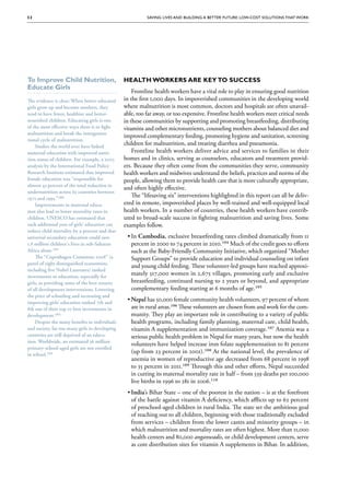 32                                                       Saving Lives and Building a Better Future: Low-Cost Solutions That Work




To Improve Child Nutrition,                     Health Workers are Key to Success
Educate Girls
                                                    Frontline health workers have a vital role to play in ensuring good nutrition
The evidence is clear: When better-educated     in the first 1,000 days. In impoverished communities in the developing world
girls grow up and become mothers, they          where malnutrition is most common, doctors and hospitals are often unavail-
tend to have fewer, healthier and better-       able, too far away, or too expensive. Frontline health workers meet critical needs
nourished children. Educating girls is one      in these communities by supporting and promoting breastfeeding, distributing
of the most effective ways there is to fight    vitamins and other micronutrients, counseling mothers about balanced diet and
malnutrition and break the intergenera-
                              intergenera-
                                                improved complementary feeding, promoting hygiene and sanitation, screening
tional cycle of malnutrition.
    Studies the world over have linked
                                                children for malnutrition, and treating diarrhea and pneumonia.
maternal education with improved nutri-
                                      nutri-        Frontline health workers deliver advice and services to families in their
tion status of children. For example, a 2003    homes and in clinics, serving as counselors, educators and treatment provid-
analysis by the International Food Policy       ers. Because they often come from the communities they serve, community
Research Institute estimated that improved      health workers and midwives understand the beliefs, practices and norms of the
female education was “responsible for           people, allowing them to provide health care that is more culturally appropriate,
almost 43 percent of the total reduction in
                                                and often highly effective.
undernutrition across 63 countries between
1971 and 1995.”100
           1995.”100
                                                    The “lifesaving six” interventions highlighted in this report can all be deliv-
    Improvements in maternal educa-
                                  educa-        ered in remote, impoverished places by well-trained and well-equipped local
tion also lead to lower mortality rates in      health workers. In a number of countries, these health workers have contrib-
children. UNESCO has estimated that             uted to broad-scale success in fighting malnutrition and saving lives. Some
each additional year of girls’ education can    examples follow.
reduce child mortality by 9 percent and that
universal secondary education could save         ••In Cambodia, exclusive breastfeeding rates climbed dramatically from 11
1.8 million children's lives in sub-Saharan        percent in 2000 to 74 percent in 2010.104 Much of the credit goes to efforts
Africa alone.101
        alone.101                                  such as the Baby-Friendly Community Initiative, which organized “Mother
    The “Copenhagen Consensus 2008” (a             Support Groups” to provide education and individual counseling on infant
panel of eight distinguished economists,
                                                   and young child feeding. These volunteer-led groups have reached approxi-
including five Nobel Laureates) ranked
investments in education, especially for
                                                   mately 517,000 women in 2,675 villages, promoting early and exclusive
girls, as providing some of the best returns       breastfeeding, continued nursing to 2 years or beyond, and appropriate
of all development interventions. Lowering         complementary feeding starting at 6 months of age.105
the price of schooling and increasing and
improving girls’ education ranked 7th and
                                                 ••Nepal has 50,000 female community health volunteers, 97 percent of whom
8th out of their top 10 best investments in        are in rural areas.106 These volunteers are chosen from and work for the com-
development.102
development.102                                    munity. They play an important role in contributing to a variety of public
    Despite the many benefits to individuals       health programs, including family planning, maternal care, child health,
and society, far too many girls in developing      vitamin A supplementation and immunization coverage.107 Anemia was a
countries are still deprived of an educa-
                                   educa-          serious public health problem in Nepal for many years, but now the health
tion. Worldwide, an estimated 36 million
                                                   volunteers have helped increase iron folate supplementation to 81 percent
primary-school-aged girls are not enrolled
in school.103
   school.103
                                                   (up from 23 percent in 2001).108 At the national level, the prevalence of
                                                   anemia in women of reproductive age decreased from 68 percent in 1998
                                                   to 35 percent in 2011.109 Through this and other efforts, Nepal succeeded
                                                   in cutting its maternal mortality rate in half – from 539 deaths per 100,000
                                                   live births in 1996 to 281 in 2006.110
                                                 ••India’s Bihar State – one of the poorest in the nation – is at the forefront
                                                   of the battle against vitamin A deficiency, which afflicts up to 62 percent
                                                   of preschool-aged children in rural India. The state set the ambitious goal
                                                   of reaching out to all children, beginning with those traditionally excluded
                                                   from services – children from the lower castes and minority groups – in
                                                   which malnutrition and mortality rates are often highest. More than 11,000
                                                   health centers and 80,000 anganwadis, or child development centers, serve
                                                   as core distribution sites for vitamin A supplements in Bihar. In addition,
 