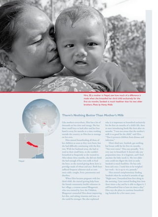 S av e t h e c h i l d r e n · S tat e o f t h e Wo r l d ’ s M ot h e r s 2 0 1 2                                                                       33




                                                                                       Hira, 30, a mother in Nepal, saw how much of a difference it
                                                                                       made when she breastfed her third child exclusively for the
                                                                                       first six months. Sandesh is much healthier than his two older
                                                                                       brothers. Photo by Honey Malla



                                                         There’s Nothing Better Than Mother’s Milk

                                                         Like mothers everywhere, Hira has a lot of          why it is important to breastfeed exclusively
                                                         demands on her time and energy. She has             for the first six months of a child’s life, then
                                                         three small boys to look after and her hus-
                                                                                                 hus-        to start introducing foods like leeto after six
                                                         band is away for months at a time working           months. “I was not aware that the mother’s
                                                         outside the country, so Hira has to manage          milk is so good for the child,” said Hira.
                                                         on her own.                                         “That it protects children from disease and
                                                             Hira started breastfeeding all three of         infection.”
                                                         her children as soon as they were born, but              Hira’s third son, Sandesh, got nothing
                                                         she had difficulty continuing with the first        but breast milk for his first six months.
                                                         two. With her husband away, she had to              “Not even water,” Hira says proudly. “It is
                                                         tend to their small farm, so she couldn’t           very easy to breastfeed. It doesn’t take any
                                                         breastfeed as frequently as she wanted to.          preparation time. It is hygienic, and I feed
                                                         After about three months, she did not think         anytime the baby needs it. My two older
Nepal                                                    she had enough of her own milk to feed              sons could not digest the leeto so early.
                                                         the boys, so she started giving them leeto (a       Sandesh is much healthier. He has only
                                                         porridge made of wheat and soy). Both boys          been sick once. I took him to be weighed
                                                         suffered frequent ailments such as com-
                                                                                             com-            last week – he is up to 16.5 pounds.”
                                                         mon colds, coughs, fever, pneumonia and                  Hira started complementary feeding
                                                         diarrhea.                                           Sandesh when he reached 6 months of age.
                                                             When Hira became pregnant with her              “Right now, I breastfeed him first thing in
                                                         third child, she started getting help from          the morning. I just started feeding him leeto
                                                         the female community health volunteer in            three times a day and he is able to digest it. I
                                                         her village, a woman named Bhagawati,               still breastfeed him at least six times a day.”
                                                         who was trained by Save the Children.               Hira says she plans to continue breastfeed-
                                                                                                                                                 breastfeed-
                                                         Bhagawati counseled Hira about improving            ing Sandesh for a few more years.
                                                         her diet, and taking vitamins and iron, so
                                                         she could be stronger. She also explained
 