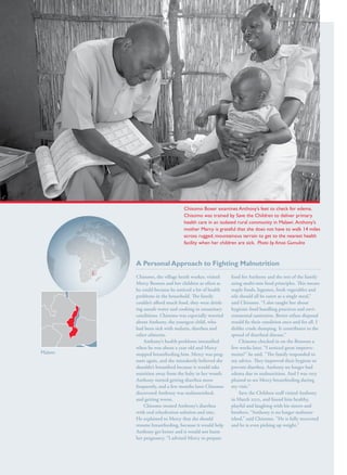 S av e t h e c h i l d r e n · S tat e o f t h e Wo r l d ’ s M ot h e r s 2 0 1 2                    35




                                                                                       Chisomo Boxer examines Anthony’s feet to check for edema.
                                                                                       Chisomo was trained by Save the Children to deliver primary
                                                                                       health care in an isolated rural community in Malawi. Anthony’s
                                                                                       mother Mercy is grateful that she does not have to walk 14 miles
                                                                                       across rugged, mountainous terrain to get to the nearest health
                                                                                       facility when her children are sick. Photo by Amos Gumulira



                                                         A Personal Approach to Fighting Malnutrition
                                                         Chisomo, the village heath worker, visited          food for Anthony and the rest of the family
                                                         Mercy Benson and her children as often as           using multi-mix food principles. This means
                                                         he could because he noticed a lot of health         staple foods, legumes, fresh vegetables and
                                                         problems in the household. The family               oils should all be eaten as a single meal,”
                                                         couldn’t afford much food, they were drink-
                                                                                               drink-        said Chisomo. “I also taught her about
                                                         ing unsafe water and cooking in unsanitary          hygienic food handling practices and envi-
                                                                                                                                                    envi-
                                                         conditions. Chisomo was especially worried          ronmental sanitation. Better refuse disposal
                                                         about Anthony, the youngest child, who              would fix their condition once and for all. I
                                                         had been sick with malaria, diarrhea and            dislike crude dumping. It contributes to the
                                                         other ailments.                                     spread of diarrheal disease.”
                                                             Anthony’s health problems intensified               Chisomo checked in on the Bensons a
                                                         when he was about a year old and Mercy              few weeks later. “I noticed great improve-
                                                                                                                                                improve-
Malawi                                                   stopped breastfeeding him. Mercy was preg-
                                                                                                 preg-       ments!” he said. “The family responded to
                                                         nant again, and she mistakenly believed she         my advice. They improved their hygiene to
                                                         shouldn’t breastfeed because it would take          prevent diarrhea. Anthony no longer had
                                                         nutrition away from the baby in her womb.           edema due to malnutrition. And I was very
                                                         Anthony started getting diarrhea more               pleased to see Mercy breastfeeding during
                                                         frequently, and a few months later Chisomo          my visit.”
                                                         discovered Anthony was malnourished,                    Save the Children staff visited Anthony
                                                         and getting worse.                                  in March 2012, and found him healthy,
                                                             Chisomo treated Anthony’s diarrhea              playful and laughing with his sisters and
                                                         with oral rehydration solution and zinc.            brothers. “Anthony is no longer malnour-
                                                                                                                                                malnour-
                                                         He explained to Mercy that she should               ished,” said Chisomo. “He is fully recovered
                                                         resume breastfeeding, because it would help         and he is even picking up weight.”
                                                         Anthony get better and it would not harm
                                                         her pregnancy. “I advised Mercy to prepare
 