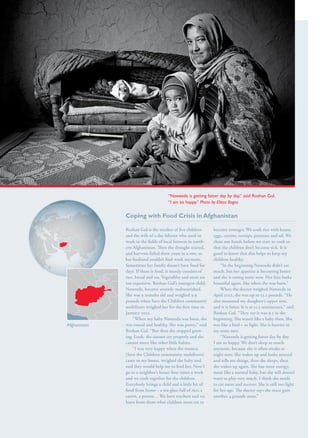 S av e t h e c h i l d r e n · S tat e o f t h e Wo r l d ’ s M ot h e r s 2 0 1 2                      37




                                                                                       “Naweeda is getting fatter day by day,” said Roshan Gul.
                                                                                       “I am so happy.” Photo by Elissa Bogos


                                                         Coping with Food Crisis in Afghanistan

                                                         Roshan Gul is the mother of five children            become stronger. We cook rice with beans,
                                                         and the wife of a day laborer who used to            eggs, carrots, turnips, potatoes and oil. We
                                                         work in the fields of local farmers in north-
                                                                                                north-        clean our hands before we start to cook so
                                                         ern Afghanistan. Then the drought started,           that the children don’t become sick. It is
                                                         and harvests failed three years in a row, so         good to know that this helps to keep my
                                                         her husband couldn’t find work anymore.              children healthy.
                                                         Sometimes her family doesn’t have food for               “In the beginning Naweeda didn’t eat
                                                         days. If there is food, it mostly consists of        much, but her appetite is becoming better
                                                         rice, bread and tea. Vegetables and meat are         and she is eating more now. Her face looks
                                                         too expensive. Roshan Gul’s youngest child,          beautiful again, like when she was born.”
                                                         Naweeda, became severely malnourished.                   When the doctor weighed Naweeda in
                                                         She was 9 months old and weighed 9.9                 April 2012, she was up to 13.2 pounds. “He
                                                         pounds when Save the Children community              also measured my daughter’s upper arm,
                                                         mobilizers weighed her for the first time in         and it is fatter. It is at 11.3 centimeters,” said
                                                         January 2012.                                        Roshan Gul. “They say it was 9.5 in the
                                                             “When my baby Naweeda was born, she              beginning. She wasn’t like a baby then. She
                  Afghanistan                            was round and healthy. She was pretty,” said         was like a bird – so light. She is heavier in
                                                         Roshan Gul. “But then she stopped grow-grow-         my arms now.
                                                         ing. Look: she cannot cry properly and she               “Naweeda is getting fatter day by day.
                                                         cannot move like other little babies.                I am so happy. We don’t sleep so much
                                                             “I was very happy when the women                 anymore, because she is often awake at
                                                         [Save the Children community mobilizers]             night now. She wakes up and looks around
                                                         came to my house, weighed the baby and               and tells me things, then she sleeps, then
                                                         said they would help me to feed her. Now I           she wakes up again. She has more energy,
                                                         go to a neighbor’s house four times a week           more like a normal baby, but she still doesn’t
                                                         and we cook together for the children.               want to play very much. I think she needs
                                                         Everybody brings a child and a little bit of         to eat more and recover. She is still too light
                                                         food from home – a tea glass full of rice, a         for her age. The doctor says she must gain
                                                         carrot, a potato… We have teachers and we            another 4 pounds soon.”
                                                         learn from them what children must eat to
 