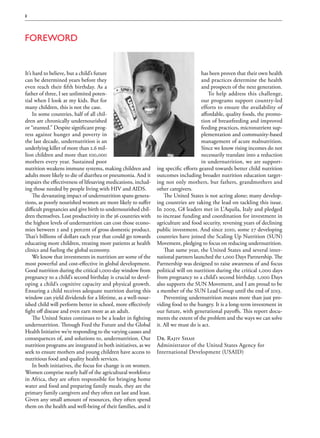2




Foreword


It’s hard to believe, but a child’s future                                           has been proven that their own health
can be determined years before they                                                  and practices determine the health
even reach their fifth birthday. As a                                                and prospects of the next generation.
father of three, I see unlimited poten-                                                 To help address this challenge,
tial when I look at my kids. But for                                                 our programs support country-led
many children, this is not the case.                                                 efforts to ensure the availability of
     In some countries, half of all chil-                                            affordable, quality foods, the promo-
dren are chronically undernourished                                                  tion of breastfeeding and improved
or “stunted.” Despite significant prog-                                              feeding practices, micronutrient sup-
ress against hunger and poverty in                                                   plementation and community-based
the last decade, undernutrition is an                                                management of acute malnutrition.
underlying killer of more than 2.6 mil-                                              Since we know rising incomes do not
lion children and more than 100,000                                                  necessarily translate into a reduction
mothers every year. Sustained poor                                                   in undernutrition, we are support-
nutrition weakens immune systems, making children and          ing specific efforts geared towards better child nutrition
adults more likely to die of diarrhea or pneumonia. And it     outcomes including broader nutrition education target-
impairs the effectiveness of lifesaving medications, includ-   ing not only mothers, but fathers, grandmothers and
ing those needed by people living with HIV and AIDS.           other caregivers.
     The devastating impact of undernutrition spans genera-        The United States is not acting alone; many develop-
tions, as poorly nourished women are more likely to suffer     ing countries are taking the lead on tackling this issue.
difficult pregnancies and give birth to undernourished chil-   In 2009, G8 leaders met in L’Aquila, Italy and pledged
dren themselves. Lost productivity in the 36 countries with    to increase funding and coordination for investment in
the highest levels of undernutrition can cost those econo-     agriculture and food security, reversing years of declining
mies between 2 and 3 percent of gross domestic product.        public investment. And since 2010, some 27 developing
That’s billions of dollars each year that could go towards     countries have joined the Scaling Up Nutrition (SUN)
educating more children, treating more patients at health      Movement, pledging to focus on reducing undernutrition.
clinics and fueling the global economy.                            That same year, the United States and several inter-
     We know that investments in nutrition are some of the     national partners launched the 1,000 Days Partnership. The
most powerful and cost-effective in global development.        Partnership was designed to raise awareness of and focus
Good nutrition during the critical 1,000-day window from       political will on nutrition during the critical 1,000 days
pregnancy to a child’s second birthday is crucial to devel-    from pregnancy to a child’s second birthday. 1,000 Days
oping a child’s cognitive capacity and physical growth.        also supports the SUN Movement, and I am proud to be
Ensuring a child receives adequate nutrition during this       a member of the SUN Lead Group until the end of 2013.
window can yield dividends for a lifetime, as a well-nour-         Preventing undernutrition means more than just pro-
ished child will perform better in school, more effectively    viding food to the hungry. It is a long-term investment in
fight off disease and even earn more as an adult.              our future, with generational payoffs. This report docu-
     The United States continues to be a leader in fighting    ments the extent of the problem and the ways we can solve
undernutrition. Through Feed the Future and the Global         it. All we must do is act.
Health Initiative we’re responding to the varying causes and
consequences of, and solutions to, undernutrition. Our         Dr. Rajiv Shah
nutrition programs are integrated in both initiatives, as we   Administrator of the United States Agency for
seek to ensure mothers and young children have access to       International Development (USAID)
nutritious food and quality health services.
     In both initiatives, the focus for change is on women.
Women comprise nearly half of the agricultural workforce
in Africa, they are often responsible for bringing home
water and food and preparing family meals, they are the
primary family caregivers and they often eat last and least.
Given any small amount of resources, they often spend
them on the health and well-being of their families, and it
 