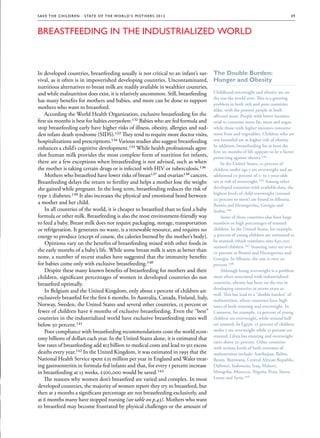 S av e t h e c h i l d r e n · S tat e o f t h e Wo r l d ’ s M ot h e r s 2 0 1 2                                                39



Breastfeeding in the Industrialized World



In developed countries, breastfeeding usually is not critical to an infant’s sur-      The Double Burden:
vival, as it often is in impoverished developing countries. Uncontaminated,            Hunger and Obesity
nutritious alternatives to breast milk are readily available in wealthier countries,
and while malnutrition does exist, it is relatively uncommon. Still, breastfeeding     Childhood overweight and obesity are on
                                                                                       the rise the world over. This is a growing
has many benefits for mothers and babies, and more can be done to support
                                                                                       problem in both rich and poor countries
mothers who want to breastfeed.                                                        alike, with the poorest people in both
    According the World Health Organization, exclusive breastfeeding for the           affected most. People with lower incomes
first six months is best for babies everywhere.132 Babies who are fed formula and      tend to consume more fat, meat and sugar,
stop breastfeeding early have higher risks of illness, obesity, allergies and sud-     while those with higher incomes consume
den infant death syndrome (SIDS).133 They tend to require more doctor visits,          more fruit and vegetables. Children who are
hospitalizations and prescriptions.134 Various studies also suggest breastfeeding      not breastfed are at higher risk of obesity.
                                                                                       In addition, breastfeeding for at least the
enhances a child’s cognitive development.135 While health professionals agree
                                                                                       first six months of life appears to be a factor
that human milk provides the most complete form of nutrition for infants,              protecting against obesity.144
                                                                                                            obesity.144
there are a few exceptions when breastfeeding is not advised, such as when                  In the United States, 10 percent of
the mother is taking certain drugs or is infected with HIV or tuberculosis.136         children under age 5 are overweight and an
    Mothers who breastfeed have lower risks of breast137 and ovarian138 cancers.       additional 10 percent of 2- to 5-year-olds
Breastfeeding delays the return to fertility and helps a mother lose the weight        are at risk of overweight.145 Among other
                                                                                                      overweight.145
she gained while pregnant. In the long term, breastfeeding reduces the risk of         developed countries with available data, the
                                                                                       highest levels of child overweight (around
type 2 diabetes.139 It also increases the physical and emotional bond between
                                                                                       20 percent or more) are found in Albania,
a mother and her child.                                                                Bosnia and Herzegovina, Georgia and
    In all countries of the world, it is cheaper to breastfeed than to feed a baby     Serbia.146
                                                                                       Serbia.146
formula or other milk. Breastfeeding is also the most environment-friendly way              Some of these countries also have large
to feed a baby. Breast milk does not require packaging, storage, transportation        numbers or high percentages of stunted
or refrigeration. It generates no waste, is a renewable resource, and requires no      children. In the United States, for example,
energy to produce (except of course, the calories burned by the mother’s body).        4 percent of young children are estimated to
                                                                                       be stunted, which translates into 840,000
    Opinions vary on the benefits of breastfeeding mixed with other foods in
                                                                                       stunted children.147 Stunting rates are over
                                                                                                 children.147
the early months of a baby’s life. While some breast milk is seen as better than       10 percent in Bosnia and Herzegovina and
none, a number of recent studies have suggested that the immunity benefits             Georgia. In Albania, the rate is over 20
for babies come only with exclusive breastfeeding.140                                  percent.148
                                                                                       percent.148
    Despite these many known benefits of breastfeeding for mothers and their                Although being overweight is a problem
children, significant percentages of women in developed countries do not               most often associated with industrialized
breastfeed optimally.                                                                  countries, obesity has been on the rise in
                                                                                       developing countries in recent years as
    In Belgium and the United Kingdom, only about 1 percent of children are
                                                                                       well. This has lead to a “double burden” of
exclusively breastfed for the first 6 months. In Australia, Canada, Finland, Italy,    malnutrition, where countries have high
Norway, Sweden, the United States and several other countries, 15 percent or           rates of both stunting and overweight. In
fewer of children have 6 months of exclusive breastfeeding. Even the “best”            Comoros, for example, 22 percent of young
countries in the industrialized world have exclusive breastfeeding rates well          children are overweight, while around half
below 50 percent.141                                                                   are stunted. In Egypt, 21 percent of children
    Poor compliance with breastfeeding recommendations costs the world econ-           under 5 are overweight while 31 percent are
                                                                                       stunted. Libya has stunting and overweight
omy billions of dollars each year. In the United States alone, it is estimated that
                                                                                       rates above 20 percent. Other countries
low rates of breastfeeding add $13 billion to medical costs and lead to 911 excess     with serious levels of both extremes of
deaths every year.142 In the United Kingdom, it was estimated in 1995 that the         malnutrition include: Azerbaijan, Belize,
National Health Service spent £35 million per year in England and Wales treat-         Benin, Botswana, Central African Republic,
ing gastroenteritis in formula-fed infants and that, for every 1 percent increase      Djibouti, Indonesia, Iraq, Malawi,
in breastfeeding at 13 weeks, £500,000 would be saved.143                              Mongolia, Morocco, Nigeria, Peru, Sierra
    The reasons why women don’t breastfeed are varied and complex. In most             Leone and Syria.149
                                                                                                and Syria.149
developed countries, the majority of women report they try to breastfeed, but
then at 3 months a significant percentage are not breastfeeding exclusively, and
at 6 months many have stopped nursing (see table on p.43). Mothers who want
to breastfeed may become frustrated by physical challenges or the amount of
 