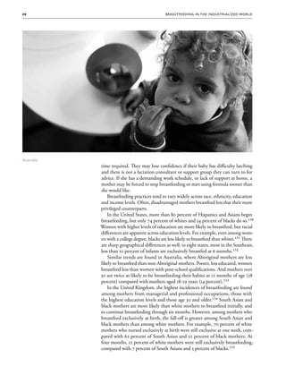 40                                            Brea stfee di ng in the Indus triali zed Wo r ld




Australia
            time required. They may lose confidence if their baby has difficulty latching
            and there is not a lactation consultant or support group they can turn to for
            advice. If she has a demanding work schedule, or lack of support at home, a
            mother may be forced to stop breastfeeding or start using formula sooner than
            she would like.
                Breastfeeding practices tend to vary widely across race, ethnicity, education
            and income levels. Often, disadvantaged mothers breastfeed less that their more
            privileged counterparts.
                In the United States, more than 80 percent of Hispanics and Asians begin
            breastfeeding, but only 74 percent of whites and 54 percent of blacks do so.150
            Women with higher levels of education are more likely to breastfeed, but racial
            differences are apparent across education levels. For example, even among wom-
            en with a college degree, blacks are less likely to breastfeed than whites.151 There
            are sharp geographical differences as well: in eight states, most in the Southeast,
            less than 10 percent of infants are exclusively breastfed at 6 months.152
                Similar trends are found in Australia, where Aboriginal mothers are less
            likely to breastfeed than non-Aboriginal mothers. Poorer, less educated, women
            breastfeed less than women with post-school qualifications. And mothers over
            30 are twice as likely to be breastfeeding their babies at 12 months of age (28
            percent) compared with mothers aged 18-29 years (14 percent).153
                In the United Kingdom, the highest incidences of breastfeeding are found
            among mothers from managerial and professional occupations, those with
            the highest education levels and those age 30 and older.154 South Asian and
            black mothers are more likely than white mothers to breastfeed initially, and
            to continue breastfeeding through six months. However, among mothers who
            breastfeed exclusively at birth, the fall-off is greater among South Asian and
            black mothers than among white mothers. For example, 70 percent of white
            mothers who nursed exclusively at birth were still exclusive at one week, com-
            pared with 62 percent of South Asian and 52 percent of black mothers. At
            four months, 12 percent of white mothers were still exclusively breastfeeding,
            compared with 7 percent of South Asians and 5 percent of blacks.155
 