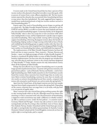 S av e t h e c h i l d r e n · S tat e o f t h e Wo r l d ’ s M ot h e r s 2 0 1 2          41




    A recent study in the United States found that less than 2 percent of low-
 income mothers who planned to breastfeed were able to meet their goals, while
50 percent of women from a more affluent population did. The low-income
 women reported the obstacles they encountered when breastfeeding led them
 to stop sooner than they had planned. The study suggested better support is
 needed from medical professionals to help low-income mothers succeed in
 their breastfeeding plans.156
    Experts agree that much of breastfeeding success hinges on getting off
 to a good start. The Baby-Friendly Hospital Initiative, launched in 1991 by
 UNICEF and the WHO, is an effort to ensure that more hospitals and mater-
 nity units provide breastfeeding support. A maternity facility can be designated
“baby-friendly” when it does not accept free or low-cost breast milk substi-
 tutes, feeding bottles or teats, and has implemented 10 specific steps to support
 successful breastfeeding. These steps include: training staff to encourage and
 support breastfeeding; informing all pregnant women about the benefits of
 breastfeeding; helping mothers to begin nursing within half an hour of birth;
 and establishing breastfeeding groups to support mothers after they leave the
 hospital.157 In many areas where hospitals have been designated Baby-Friendly,
 more mothers are breastfeeding their infants, and child health has improved.158
    The implementation of the Baby-Friendly Hospital Initiative has been dif-
 ficult and slow in many countries. Three countries – Norway, Slovenia and
 Sweden – report very high percentages of births in baby-friendly hospitals.159
 Sweden is considered the global leader in terms of Baby-Friendly Hospital
 Initiative implementation: just four years after the program was introduced in
 1993, all of the then 65 maternity centers in the country had been designated
 as “baby-friendly.”160 Today, Sweden remains the only industrialized country
 where all the hospitals are baby-friendly.
    Perhaps the most effective way to improve breastfeeding rates is to provide
 longer periods of paid maternity leave. Countries with generous maternity and
 parental leave policies – such as Denmark, Norway and Sweden – tend to have
 high breastfeeding rates. Public health researchers in the United States recently
 found that women whose maternity leave lasted longer than six weeks were
 more likely to initiate breastfeeding, continue for more than six months and
 rely mostly on exclusive breastfeeding beyond three months, compared with
 women who returned to work between one and six weeks after giving birth.161
    Apart from the United States, all developed countries now have laws mandat-
 ing some form of paid compensation for women after giving birth. Depending
 on the country, maternity leave can range from 12 to 46 weeks, with pay from
55 to 100 percent of regular salary.
    Many countries have also enacted laws giving working women the right
 to take nursing breaks while on the job. Although research has shown that
 returning to work is associated with early discontinuation of breastfeeding,
 a supportive work environment may make a difference in whether mothers
 are able to continue to nurse. Under the best policies – in countries such as
 Germany, Poland and Portugal – women may take an hour or more of paid
 nursing breaks each day, for as long as they need them. Laws in France, Japan,
 New Zealand, Norway, Sweden, Switzerland and the United States give women
 the right to nursing breaks, but without guaranteed pay. In Australia, Canada,
 Denmark, Finland, Iceland and the United Kingdom, women do not have the
 explicit right to nursing breaks, paid or unpaid.




                                                                                       USA
 