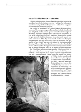 42                                      Brea stfee di ng in the Indus triali zed Wo r ld




      Breastfeeding Policy Scorecard
         Save the Children examined maternity leave laws, the right to nursing breaks
      at work and several other indicators to create a ranking of 36 industrialized
      countries measuring which ones have the most – and the least – supportive
      policies for women who want to breastfeed.
         Norway tops the Breastfeeding Policy Scorecard ranking. Norwegian mothers
      enjoy one of the most generous parental leave policies in the developed world.
      After giving birth, mothers can take up to 36 weeks off work with 100 percent
      of their pay, or they may opt for 46 weeks with 80 percent pay (or less if the
      leave period is shared with the father). In addition, Norwegian law provides
      for up to 12 months of additional child care leave, which can be taken by both
      fathers and mothers. When they return to work, mothers have the right to
      nursing breaks as they need them. Nearly 80 percent of hospitals have been
      certified as “baby-friendly” and many provisions of the International Code of
      Marketing of Breast-milk Substitutes have been enacted into law. Breastfeeding
      practices in Norway reflect this supportive environment: 99 percent of babies
      there are breastfed initially and 70 percent are breastfed exclusively at 3 months.
         The United States ranks last on the Breastfeeding Policy Scorecard. It is the
      only economically advanced country – and one of just a handful of countries
      worldwide – where employers are not required to provide any paid maternity
      leave after a woman gives birth. There is also no paid parental leave required
                                                 by U.S. law. Mothers may take breaks
                                                 from work to nurse, but employers
                                                 are not required to pay them for this
                                                 time. Only 2 percent of hospitals in
                                                 the United States have been certified
                                                 as “baby-friendly” and none of the
                                                 provisions of the International Code
                                                 of Marketing of Breast-milk Substitutes
                                                 has been enacted into law. While 75
                                                 percent of American babies are initial-
                                                 ly breastfed, only 35 percent are being
                                                 breastfed exclusively at 3 months.




                                                  Norway
 