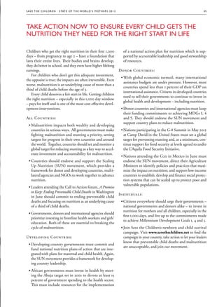S av e t h e c h i l d r e n · S tat e o f t h e Wo r l d ’ s M ot h e r s 2 0 1 2                                                              45




Take Action Now to Ensure Every Child Gets the
Nutrition they Need for the Right Start in Life

Children who get the right nutrition in their first 1,000                                of a national action plan for nutrition which is sup-
days – from pregnancy to age 2 – have a foundation that                                  ported by accountable leadership and good stewardship
lasts their entire lives. Their bodies and brains develop,                               of resources.
they do better in school, and they even have higher lifelong
earnings.                                                                              Donor Countries:
    For children who don’t get this adequate investment,
                                                                                        ••With global economic turmoil, many international
the opposite is true; the impacts are often irreversible. Even
                                                                                          assistance budgets are under pressure. However, most
worse, malnutrition is an underlying cause of more than a
                                                                                          countries spend less than 1 percent of their GDP on
third of child deaths before the age of 5.
                                                                                          international assistance. Citizens in developed countries
    Every child deserves a fair start in life. Getting children
                                                                                          need to tell their governments to continue to invest in
the right nutrition – especially in this 1,000 day window
                                                                                          global health and development – including nutrition.
– pays for itself and is one of the most cost-effective devel-
opment interventions.                                                                   ••Donor countries and international agencies must keep
                                                                                          their funding commitments to achieving MDGs 1, 4
All Countries:                                                                            and 5. They should endorse the SUN movement and
                                                                                          support country plans to reduce malnutrition.
  ••Malnutrition impacts both wealthy and developing
    countries in serious ways. All governments must make                                ••Nations participating in the G-8 Summit in May 2012
    fighting malnutrition and stunting a priority, setting                                at Camp David in the United States must set a global
    targets for progress in their own countries and around                                target for preventing stunting and, at a minimum, con-
    the world. Together, countries should set and monitor a                               tinue support for food security at levels agreed to under
    global target for reducing stunting as a key way to accel-                            the L’Aquila Food Security Initiative.
    erate investment and accountability for malnutrition.
                                                                                        ••Nations attending the G20 in Mexico in June must
  ••Countries should endorse and support the Scaling                                      endorse the SUN movement, direct their Agriculture
    Up Nutrition (SUN) movement, which provides a                                         Ministers to identify policies and practices that maxi-
    framework for donor and developing countries, multi-                                  mize the impact on nutrition; and support low-income
    lateral agencies and NGOs to work together to advance                                 countries to establish, develop and finance social protec-
    nutrition.                                                                            tion systems that can be scaled up to protect poor and
                                                                                          vulnerable populations.
  ••Leaders attending the Call to Action forum, A Promise
    to Keep: Ending Preventable Child Deaths in Washington
                                                                                       Individuals:
    in June should commit to ending preventable child
    deaths and focusing on nutrition as an underlying cause                             ••Citizens everywhere should urge their governments –
    of a third of child deaths.                                                           national governments and donors alike – to invest in
                                                                                          nutrition for mothers and all children, especially in the
  ••Governments, donors and international agencies should
                                                                                          first 1,000 days, and live up to the commitments made
    prioritize investing in frontline health workers and girls’
                                                                                          to achieve Millennium Development Goals 1, 4 and 5.
    education. Both of these are essential to breaking the
    cycle of malnutrition.                                                              ••Join Save the Children’s newborn and child survival
                                                                                          campaign. Visit www.savethechildren.net to find the
Developing Countries:                                                                     campaign in your country, take action to let your leaders
                                                                                          know that preventable child deaths and malnutrition
  ••Developing country governments must commit and
                                                                                          are unacceptable, and join our movement.
    fund national nutrition plans of action that are inte-
    grated with plans for maternal and child health. Again,
    the SUN movement provides a framework for develop-
    ing country leadership.
  ••African governments must invest in health by meet-
    ing the Abuja target set in 2001 to devote at least 15
    percent of government spending to the health sector.
    This must include resources for the implementation
 