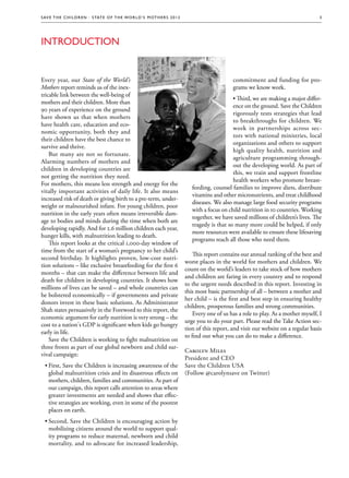 S av e t h e c h i l d r e n · S tat e o f t h e Wo r l d ’ s M ot h e r s 2 0 1 2                                                                3




Introduction


Every year, our State of the World’s                                                                        commitment and funding for pro-
Mothers report reminds us of the inex-                                                                      grams we know work.
tricable link between the well-being of
                                                                                                            • Third, we are making a major differ-
mothers and their children. More than
                                                                                                            ence on the ground. Save the Children
90 years of experience on the ground
                                                                                                            rigorously tests strategies that lead
have shown us that when mothers
                                                                                                            to breakthroughs for children. We
have health care, education and eco-
                                                                                                            work in partnerships across sec-
nomic opportunity, both they and
                                                                                                            tors with national ministries, local
their children have the best chance to
                                                                                                            organizations and others to support
survive and thrive.
                                                                                                            high quality health, nutrition and
    But many are not so fortunate.
                                                                                                            agriculture programming through-
Alarming numbers of mothers and
                                                                                                            out the developing world. As part of
children in developing countries are
                                                                                                            this, we train and support frontline
not getting the nutrition they need.
                                                                                                            health workers who promote breast-
For mothers, this means less strength and energy for the
                                                                                          feeding, counsel families to improve diets, distribute
vitally important activities of daily life. It also means
                                                                                          vitamins and other micronutrients, and treat childhood
increased risk of death or giving birth to a pre-term, under-
                                                                                          diseases. We also manage large food security programs
weight or malnourished infant. For young children, poor
                                                                                          with a focus on child nutrition in 10 countries. Working
nutrition in the early years often means irreversible dam-
                                                                                          together, we have saved millions of children’s lives. The
age to bodies and minds during the time when both are
                                                                                          tragedy is that so many more could be helped, if only
developing rapidly. And for 2.6 million children each year,
                                                                                          more resources were available to ensure these lifesaving
hunger kills, with malnutrition leading to death.
                                                                                          programs reach all those who need them.
    This report looks at the critical 1,000-day window of
time from the start of a woman’s pregnancy to her child’s
                                                                                           This report contains our annual ranking of the best and
second birthday. It highlights proven, low-cost nutri-
                                                                                       worst places in the world for mothers and children. We
tion solutions – like exclusive breastfeeding for the first 6
                                                                                       count on the world’s leaders to take stock of how mothers
months – that can make the difference between life and
                                                                                       and children are faring in every country and to respond
death for children in developing countries. It shows how
                                                                                       to the urgent needs described in this report. Investing in
millions of lives can be saved – and whole countries can
                                                                                       this most basic partnership of all – between a mother and
be bolstered economically – if governments and private
                                                                                       her child – is the first and best step in ensuring healthy
donors invest in these basic solutions. As Administrator
                                                                                       children, prosperous families and strong communities.
Shah states persuasively in the Foreword to this report, the
                                                                                           Every one of us has a role to play. As a mother myself, I
economic argument for early nutrition is very strong – the
                                                                                       urge you to do your part. Please read the Take Action sec-
cost to a nation's GDP is significant when kids go hungry
                                                                                       tion of this report, and visit our website on a regular basis
early in life.
                                                                                       to find out what you can do to make a difference.
    Save the Children is working to fight malnutrition on
three fronts as part of our global newborn and child sur-
                                                                                       Carolyn Miles
vival campaign:
                                                                                       President and CEO
  ••First, Save the Children is increasing awareness of the                            Save the Children USA
    global malnutrition crisis and its disastrous effects on                           (Follow @carolynsave on Twitter)
    mothers, children, families and communities. As part of
    our campaign, this report calls attention to areas where
    greater investments are needed and shows that effec-
    tive strategies are working, even in some of the poorest
    places on earth.
  ••Second, Save the Children is encouraging action by
    mobilizing citizens around the world to support qual-
    ity programs to reduce maternal, newborn and child
    mortality, and to advocate for increased leadership,
 