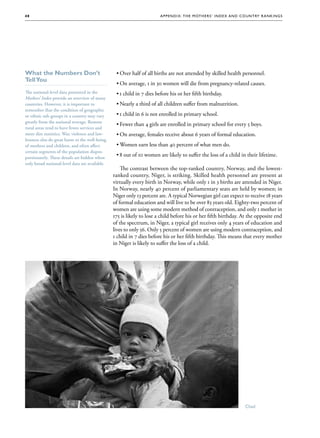 48                                                                    A p p e nd i x : T h e M ot h e r s ’ Ind e x a nd C o un t ry R a nk i n g s




What the Numbers Don’t                           ••Over half of all births are not attended by skilled health personnel.
Tell You
                                                 ••On average, 1 in 30 women will die from pregnancy-related causes.
The national-level data presented in the         ••1 child in 7 dies before his or her fifth birthday.
Mothers’ Index provide an overview of many
countries. However, it is important to           ••Nearly a third of all children suffer from malnutrition.
remember that the condition of geographic
or ethnic sub-groups in a country may vary       ••1 child in 6 is not enrolled in primary school.
greatly from the national average. Remote
                                                 ••Fewer than 4 girls are enrolled in primary school for every 5 boys.
rural areas tend to have fewer services and
more dire statistics. War, violence and law-
                                        law-     ••On average, females receive about 6 years of formal education.
lessness also do great harm to the well-being
of mothers and children, and often affect        ••Women earn less than 40 percent of what men do.
certain segments of the population dispro-
                                     dispro-
portionately. These details are hidden when
                                                 ••8 out of 10 women are likely to suffer the loss of a child in their lifetime.
only broad national-level data are available.
                                                    The contrast between the top-ranked country, Norway, and the lowest-
                                                ranked country, Niger, is striking. Skilled health personnel are present at
                                                virtually every birth in Norway, while only 1 in 3 births are attended in Niger.
                                                In Norway, nearly 40 percent of parliamentary seats are held by women; in
                                                Niger only 13 percent are. A typical Norwegian girl can expect to receive 18 years
                                                of formal education and will live to be over 83 years old. Eighty-two percent of
                                                women are using some modern method of contraception, and only 1 mother in
                                                175 is likely to lose a child before his or her fifth birthday. At the opposite end
                                                of the spectrum, in Niger, a typical girl receives only 4 years of education and
                                                lives to only 56. Only 5 percent of women are using modern contraception, and
                                                1 child in 7 dies before his or her fifth birthday. This means that every mother
                                                in Niger is likely to suffer the loss of a child.




                                                                                                                            Chad
 