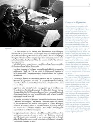 S av e t h e c h i l d r e n · S tat e o f t h e Wo r l d ’ s M ot h e r s 2 0 1 2                                                  49




                                                                                                   Progress in Afghanistan
                                                                                                   After two years as the worst place in the
                                                                                                   world to be a mother, Afghanistan has
                                                                                                   moved up one notch on the Mothers’ Index
                                                                                                   this year. Afghanistan has made note-
                                                                                                                                       note-
                                                                                                   worthy improvements in maternal and
                                                                                                   child health and well-being. Skilled birth
                                                                                                   attendance has risen from 14 to 24 percent.
                                                                                                   Female life expectancy is up by almost 5
                                                                                                   years. The average number of years girls
                                                                                                   are in school has increased by a year and
                                                                                                   a half. Child mortality has dropped from
                                                                                                   around 200 deaths per 1,000 live births to
Afghanistan                                                                                        149. And enrollment in primary school has
                                                                                                   been climbing steadily. In 2000, only 20
             The data collected for the Mothers’ Index document the tremendous gaps                percent of primary-school-age children were
          between rich and poor countries and the urgent need to accelerate progress in            enrolled in school, and twice as many boys
          the health and well-being of mothers and their children. The data also highlight         as girls were in school. Today, enrollment in
                                                                                                   primary school is at 97 percent.
          the regional dimension of this tragedy. Eight of the bottom 10 countries are in
                                                                                                        What explains Afghanistan’s progress?
          sub-Saharan Africa. Sub-Saharan Africa also accounts for 18 of the 20 lowest-            One answer is that it has invested in train-
                                                                                                                                           train-
          ranking countries.                                                                       ing and deploying more frontline health
             Individual country comparisons are especially startling when one considers            workers. With support from international
          the human suffering behind the statistics:                                               partners, Afghanistan increased its cadre of
                                                                                                   community health workers from 2,500 in
              ••Less than 25 percent of births are attended by skilled health personnel in         2004 to about 22,000 today. And there are
                Afghanistan, Chad, Lao PDR and Nepal. In Ethiopia only 6 percent of                now 3,000 trained midwives, up from about
                births are attended. Compare that to 99 percent in Sri Lanka and 95 percent        500 in 2003.
                in Botswana.                                                                            Despite this progress, Afghanistan still
                                                                                                   has a long way to go. Half of the population
              ••According to the most recent estimates, 1 woman in 11 dies in pregnancy or         does not have access to safe drinking water.
                childbirth in Afghanistan. The risk is 1 in 14 in Chad and Somalia. In Italy       Only 7 girls for every 10 boys are enrolled in
                and Ireland the risk of maternal death is less than 1 in 15,000 and in Greece      primary school – the second largest gender
                it’s 1 in 31,800.                                                                  disparity in education in the world. One
                                                                                                   child in 3 is underweight. One child in 7
              ••A girl born today isn’t likely to live much past the age of 50 in Botswana,        dies before reaching age 5. Only 1 in 4 births
                Central African Republic, Democratic Republic of the Congo, Guinea-                is attended by skilled personnel. Just 1
                Bissau and Zambia. In Afghanistan, Lesotho, Sierra Leone and Swaziland,            woman in 6 is using modern contraception.
                                                                                                   And, according to the latest international
                the average girl won’t live to see her 50th birthday, while in Japan female life
                                                                                                   estimates, 1 woman in 11 will die of a preg-
                                                                                                                                            preg-
                expectancy is over 87 years old.                                                   nancy-related cause – the highest lifetime
              ••In Somalia, only 1 percent of women use modern contraception. Rates are            risk of maternal mortality in the world.
                                                                                                        Results from a recent national survey
                5 percent or less in Angola, Chad, Eritrea, Guinea and Niger. And less than
                                                                                                   suggest that Afghanistan’s maternal mortal-
                                                                                                                                          mortal-
                10 percent of women use modern contraception in 13 other developing                ity rate is on the decline, but Afghanistan
                countries. By contrast, at least 80 percent of women in Norway, Portugal           still has the highest lifetime risk of maternal
                and Thailand and 84 percent of women in China and the United Kingdom               mortality in the world. It also places second
                use some form of modern contraception.                                             to last on female life expectancy and gender
                                                                                                   disparity in primary education.
              ••In Afghanistan, Jordan, Lebanon, Libya, Morocco, Oman, Pakistan, Syria
                and Yemen, women earn 25 cents or less for every dollar men earn. Saudi
                and Palestinian women earn only 16 and 12 cents respectively to the male
                dollar. In Mongolia, women earn 87 cents for every dollar men earn and in
                Mozambique they earn 90 cents.
 