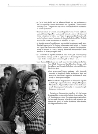 50                        A p p e nd i x : T h e M ot h e r s ’ Ind e x a nd C o un t ry R a nk i n g s




      ••In Qatar, Saudi Arabia and the Solomon Islands, not one parliamentary
        seat is occupied by a woman. In Comoros and Papua New Guinea, women
        have only 1 seat. Compare that to Rwanda, where women hold over half of
        all seats in parliament.
      ••A typical female in Central African Republic, Côte d’Ivoire, Djibouti,
        Guinea-Bissau, Papua New Guinea and Tanzania receives only 5 years of
        formal education. In Eritrea and Niger, it’s 4 years and in Somalia, girls
        receive less than 2 years of education. In Australia, Iceland and New Zealand,
        however, the average woman stays in school for 20 years.
      ••In Somalia, 2 out of 3 children are not enrolled in primary school. More
        than half (55 percent) of all children in Eritrea are not in school. In Djibouti
        and Papua New Guinea, out-of-school rates are 40 percent. In comparison,
        nearly all children in France, Norway, Spain and Sweden make it from
        preschool all the way to high school.
      ••In Central African Republic and Chad, fewer than 3 girls for every 4 boys
        are enrolled in primary school. In Afghanistan, it’s close to 2 girls for every
        3 boys. And in Somalia, boys outnumber girls by almost 2 to 1.
      ••More than 1 child in 6 does not reach his or her fifth birthday in Burkina
                        Faso, Chad, Democratic Republic of the Congo, Mali,
                        Sierra Leone and Somalia. In Iceland only 1 child in 500
                        dies before age 5.
                         •	Over 40 percent of children under age 5 suffer from mal-
                           nutrition in Bangladesh, India, Madagascar, Niger and
                           Yemen. In Timor-Leste, 45 percent of children are mod-
                           erately or severely underweight.
                         •	More than half of the population in Democratic Republic
                           of the Congo, Equatorial Guinea, Ethiopia, Madagascar,
                           Mozambique, Niger and Papua New Guinea lack access
                           to safe drinking water. In Somalia, 70 percent of people
                           lack access to safe water.

                            Statistics are far more than numbers. It is the human
                         despair and lost opportunities behind these numbers that
                         call for changes to ensure that mothers everywhere have
                         the basic tools they need to break the cycle of poverty and
                         improve the quality of life for themselves, their children,
                         and for generations to come.




                         India
 