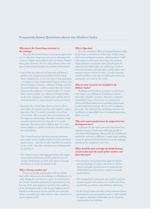 S av e t h e c h i l d r e n · S tat e o f t h e Wo r l d ’ s M ot h e r s 2 0 1 2                                                 51




Frequently Asked Questions about the Mothers’ Index


Why doesn’t the United States do better in                             Why is Niger last?
the rankings?                                                             It is the cumulative effect of underperformance that
    This year the United States moved up six spots, from               lands Niger at the bottom of the Index. Unlike many
                                                                                                          Index.
31st to 25th place. Improvements across education indi-
                                                   indi-               other least-developed countries, which perform “well”
cators are largely responsible for the movement. Despite               with respect to their peers on at least one measure,
these gains, however, the U.S. still performs below aver-
                                                    aver-              Niger performs very poorly across all indicators of
age overall and quite poorly on a number of measures:                  maternal and child health and well-being. Levels of
                                                                       maternal mortality and education, contraceptive use,
•• One of the key indicators of maternal well-being is                 women’s income relative to men’s, as well as primary
   lifetime risk of maternal mortality. In the United                  school enrollment and rates of child malnutrition are
   States, mothers face a 1 in 2,100 risk of maternal death            among the very worst in the world.
   – the highest of any industrialized nation. In fact, only
   three developed countries – Albania, Moldova and the                Why are some countries not included in the
   Russian Federation – perform worse than the United                  Mothers’ Index?
   States on this indicator. A woman in the U.S. is more                   Rankings were based on a country's performance
   than 7 times as likely as a woman in Ireland or Italy               with respect to a defined set of indicators related
   to die from a pregnancy-related cause and her risk of               primarily to health, nutrition, education, economic
   maternal death is 15 times that of a woman in Greece.               and political status. There were 165 countries for
                                                                       which published information regarding performance
•• Similarly, the United States does not do as well as                 on these indicators existed. All 165 were included in
   most other developed countries with regard to under-5               the study. The only basis for excluding countries was
   mortality. The U.S. under-5 mortality rate is 8 per                 insufficient or unavailable data or national population
   1,000 births. This is on par with rates in Bosnia and               below 250,000.
   Herzegovina, Montenegro, Slovakia and Qatar. Forty
   countries performed better than the U.S. on this                    Why can’t country performance be compared across
   indicator. This means that a child in the U.S. is four              development tiers?
   times as likely as a child in Iceland to die before his or              Indicators for the three tiers were selected to best
   her 5th birthday.                                                   represent factors of maternal well-being specific to
                                                                       each level of development. Because the set of indicators
•• The United States has the least generous maternity                  tracked for each tier is different, a single Index ranking
   leave policy of any wealthy nation. It is the only devel-
                                                      devel-           cannot be generated and performance on the rankings
   oped country – and one of only a handful of countries               should not be compared across tiers. 
   in the world – that does not guarantee working moth-
                                                     moth-
   ers paid leave.                                                     What should be done to bridge the divide between
                                                                       countries that meet the needs of their mothers and
•• The United States is also lagging behind with regard                those that don’t?
   to preschool enrollment and the political status of
   women. Performance in both areas places it among                    •• Governments and international agencies need to
   the bottom 10 in the developed world.                                  increase funding to improve education levels for
                                                                          women and girls, provide access to maternal and
Why is Norway number one?                                                 child health care and advance women’s economic
    Norway generally performed as well as or better                       opportunities.
than other countries in the rankings on all indicators. It
ranks among the very best (i.e. top 5) on contraceptive                •• The international community also needs to improve
use, female education and political representation and                    current research and conduct new studies that focus
has one of the most generous maternity leave policies                     specifically on mothers’ and children’s well-being.
in the developed world. It also has the highest ratio of
female-to-male earned income and the second lowest                     •• In the United States and other industrialized nations,
under-5 mortality rate (tied with five other countries) in                governments and communities need to work together
the developed world.                                                      to improve education and health care for disadvan-
                                                                                                                    disadvan-
                                                                          taged mothers and children.
 