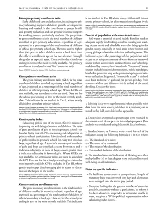 S av e t h e c h i l d r e n · S tat e o f t h e Wo r l d ’ s M ot h e r s 2 0 1 2                                                                                                                      55




Gross pre-primary enrollment ratio                                                                       is not tracked in Tier III where many children still do not
   Early childhood care and education, including pre-pri-                                                attend primary school, let alone transition to higher levels.
mary schooling, supports children’s growth, development,                                                 Sources: UNESCO Institute for Statistics (UIS). Data Centre. stats.uis.unesco.org, supplemented with
                                                                                                         data from UNICEF. Secondary School Participation (updated Jan 2012), childinfo.org/education_sec-
learning and survival. It also contributes to proper health                                              ondary.php

and poverty reduction and can provide essential support
for working parents, particularly mothers. The pre-prima-                                                Percent of population with access to safe water
ry gross enrollment ratio is the total number of children                                                   Safe water is essential to good health. Families need an
enrolled in pre-primary education, regardless of age,                                                    adequate supply for drinking as well as cooking and wash-
expressed as a percentage of the total number of children                                                ing. Access to safe and affordable water also brings gains for
of official pre-primary school age. The ratio can be higher                                              gender equity, especially in rural areas where women and
than 100 percent when children enter school later than                                                   young girls spend considerable time collecting water. This
the official enrollment age or do not advance through                                                    indicator reports the percentage of the population with
the grades at expected rates. Data are for the school year                                               access to an adequate amount of water from an improved
ending in 2011 or the most recently available. Pre-primary                                               source within a convenient distance from a user’s dwelling,
enrollment is analyzed across Tier I countries only.                                                     as defined by country-level standards. “Improved” water
Source: UNESCO Institute for Statistics (UIS). Data Centre. stats.uis.unesco.org                         sources include household connections, public standpipes,
                                                                                                         boreholes, protected dug wells, protected springs and rain-
Gross primary enrollment ratio                                                                           water collection. In general, “reasonable access” is defined
    The gross primary enrollment ratio (GER) is the total                                                as at least 20 liters (5.3 gallons) per person per day, from
number of children enrolled in primary school, regardless                                                a source within one kilometer (0.62 miles) of the user’s
of age, expressed as a percentage of the total number of                                                 dwelling. Data are for 2010.
children of official primary school age. Where GERs are                                                  Source: WHO/UNICEF Joint Monitoring Programme for Water Supply and Sanitation. Progress on
                                                                                                         Drinking Water and Sanitation - 2012 Update. (UNICEF and WHO: New York: 2012) Available online
not available, net attendance ratios are used. Data are for                                              at: childinfo.org/files/JMPreport2012.pdf , supplemented with data from UNICEF. The State of the
                                                                                                         World’s Children 2012. (New York: 2012) Table 3, pp.96-99 Available online at: unicef.org/sowc2012/
the school year ending in 2011 or the most recently avail-                                               pdfs/SOWC-2012-TABLE-3-HEALTH.pdf

able. This indicator is not tracked in Tier I, where nearly
all children complete primary school.                                                                    3. Missing data were supplemented when possible with
Sources: UNESCO Institute for Statistics (UIS). Data Centre. stats.uis.unesco.org, supplemented with     data from the same source published in a previous year, as
data from UNESCO. Global Education Digest 2011. (Montreal: 2011) Table 3, pp.112-121. Available online
at: uis.unesco.org/Education/Documents/ged-2011-en.pdf and UNICEF. Primary school enrolment              noted in the fold-out table in this appendix.
(updated Jan 2012), childinfo.org/education_enrolment.php


                                                                                                         4. Data points expressed as percentages were rounded to
Gender parity index
                                                                                                         the nearest tenth of one percent for analysis purposes. Data
    Educating girls is one of the most effective means of
                                                                                                         analysis was conducted using Microsoft Excel software.
improving the well-being of women and children. The ratio
of gross enrollment of girls to boys in primary school – or
                                                                                                         5. Standard scores, or Z-scores, were created for each of the
Gender Parity Index (GPI) – measures gender disparities in
                                                                                                         indicators using the following formula: z = (x-x )/s where:
                                                                                                                                                          -
primary school participation. It is calculated as the number
of girls enrolled in primary school for every 100 enrolled                                               z = The standard, or z-score
boys, regardless of age. A score of 1 means equal numbers                                                x = The score to be converted
of girls and boys are enrolled; a score between 0 and 1                                                  - = The mean of the distribution
                                                                                                         x
indicates a disparity in favor of boys; a score greater than                                             s = The standard deviation of the distribution
1 indicates a disparity in favor of girls. Where GERs are
                                                                                                         6. The standard scores of indicators of ill-being were then
not available, net attendance ratios are used to calculate
                                                                                                         multiplied by (-1) so that a higher score indicated increased
the GPI. Data are for the school year ending in 2011 or the
                                                                                                         well-being on all indicators.
most recently available. GPI is included in Tier III, where
gender equity gaps disadvantaging girls in access to educa-
                                                                                                         Notes on specific indicators
tion are the largest in the world.
Source: UNESCO Institute for Statistics (UIS). Data Centre. stats.uis.unesco.org, supplemented with        ••To facilitate cross-country comparisons, length of
data from UNESCO. Global Education Digest 2011. (Montreal: 2011) Table 3, pp.112-121. Available online
at: uis.unesco.org/Education/Documents/ged-2011-en.pdf                                                       maternity leave was converted into days and allowances
                                                                                                             were averaged over the entire pay period.
Gross secondary enrollment ratio
                                                                                                           ••To report findings for the greatest number of countries
    The gross secondary enrollment ratio is the total number
                                                                                                             possible, countries without a parliament, or where it
of children enrolled in secondary school, regardless of age,
                                                                                                             has been dissolved, suspended or otherwise unable to
expressed as a percentage of the total number of children of
                                                                                                             meet, are given a “0” for political representation when
official secondary school age. Data are for the school year
                                                                                                             calculating index scores.
ending in 2011 or the most recently available. This indicator
 