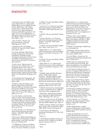 S av e t h e c h i l d r e n · S tat e o f t h e Wo r l d ’ s M ot h e r s 2 0 1 2                                                                     59




EndNotes


1 Calculation by Save the Children. Data                 12 UNICEF. The State of the World’s Children   34 Black, Robert E. et al, “Maternal and
sources: Black, Robert E., Lindsay Allen,                2012. Table 2. p.95                            Child Undernutrition: Global and Regional
Zulfiqar Bhutta, Laura Caulfield, Mercedes                                                              Exposures and Health Consequences,” The
                                                         13 de Onis, M, et al. “Prevalence and Trends
de Onis, Majid Ezzati, Colin Mathers                                                                    Lancet. p.244 and Dewey, Kathryn and
                                                         of Stunting Among Pre-School Children,
and Juan Rivera, “Maternal and Child                                                                    Khadija Begum, “Long-Term Consequences
                                                         1990-2020,” Public Health Nutrition. p.145
Undernutrition: Global and Regional                                                                     of Stunting in Early Life,” Maternal 
Exposures and Health Consequences,” The                  14 Ibid.                                       Child Nutrition, Vol.7, Issue Supplement s3,
Lancet, Vol. 371, Issue 9608, January 19,                                                               September 19, 2011. p.8
                                                         15 UNICEF. The State of the World’s Children
2008, pp.243-260, and UNICEF, The State
                                                         2012.                                          35 Fishman, Steven, Laura Caulfield,
of the World’s Children 2012 (New York:
                                                                                                        Mercedes de Onis, Monika Blössner, Adnan
2012) Table. 1. p.91                                     16 de Onis, Mercedes, et al. “Prevalence
                                                                                                        Hyder, Luke Mullany and Robert E. Black.
                                                         and Trends of Stunting Among Pre-School
2 Alive and Thrive. Nutrition and                                                                       “Childhood and Maternal Underweight.”
                                                         Children, 1990-2020,” Public Health
Brain Development in Early Life.                                                                        Childhood and Maternal Undernutrition.
                                                         Nutrition. p.145
(Washington, DC: 2012)                                                                                  (WHO: Geneva)
                                                         17 UNICEF. The State of the World’s Children
3 Calculation by Save the Children.                                                                     36
                                                                                                           UNICEF. Low Birthweight. childinfo.org/
                                                         2012. Tables 2 and 6. pp.95, 111
UNICEF. The State of the World’s Children                                                               low_birthweight.html
2012. Tables 1 and 2                                     18 Black, Robert E., et al. “Maternal and      37
                                                                                                           World Bank. Food Price Watch. February
                                                         Child Undernutrition: Global and Regional
4 Grantham-McGregor, Sally, Yin Bun                                                                     2011. worldbank.org/foodcrisis/food_price_
                                                         Exposures and Health Consequences,” The
Cheung, Santiago Cueto, Paul Glewwe,                                                                    watch_report_feb2011.html
                                                         Lancet.
Linda Richter and Barbara Strupp.                                                                       38
                                                                                                           Save the Children. Costing Lives: The
“Development Potential for the First 5 Years             19 Ibid.
                                                                                                        Devastating Impact of Rising and Volatile Food
for Children in Developing Countries.”
                                                         20 UNICEF. The State of the World’s Children   Prices. (London: 2011)
The Lancet.Vol. 369, Issue 9555. January 6,
                                                         2012. Table 2. p.95
2007. pp.60-70                                                                                          39
                                                                                                           IFPRI. Food Crisis and Financial Crisis
                                                         21 Black, Robert E. et al. “Maternal and       Present Double Treat for Poor People. ifpri.
5 Horton, Susan. “Opportunities for
                                                         Child Undernutrition: Global and Regional      org/pressrelease/food-price-crisis-and-financial-
Investments in Low Income Asia.” Asian
                                                         Exposures and Health Consequences,” The        crisis-present-double-threat-poor-people
Development Review. Vol.17, Nos.1,2.
                                                         Lancet.
pp.246-273. Horton, Susan, Meera Shekar,                                                                40
                                                                                                           United Nations Standing Committee on
Christine McDonald, Ajay Mahal and Jana                  22 Ibid.                                       Nutrition. The Impact of High Food Prices on
Krystene Brooks. Scaling Up Nutrition: What                                                             Maternal and Child Nutrition, Background
                                                         23 Abdallah, Saade and Gilbert Burnham
Will It Cost? (World Bank: Washington, DC:                                                              Paper for the SCN Side Event at the 34th
                                                         (editors). Public Health Guide for
2010)                                                                                                   Session of the Committee on World Food
                                                         Emergencies. (The Johns Hopkins School
                                                                                                        Security. (Rome, 14–17 October 2008)
6 Food and Agriculture Organization. The                 of Hygiene and Public Health and The
State of Food Insecurity in the World 2004.              International Federation of Red Cross and      41
                                                                                                           Jones, Gareth, Richard Steketee, Robert
(Rome: 2004)                                             Red Crescent Societies: Boston: 2000) p.453    E. Black, Zulfiqar Bhutta, and Saul Morris.
                                                                                                        “How Many Child Deaths Can We Prevent
7 Hoddinott, John, John Maluccio, Jere                   24 WHO. A Review of Nutritional Policies
                                                                                                        This Year?” The Lancet. Vol. 362, Issue 9377.
Behrman, Rafael Flores and Reynaldo                      Background Paper (Geneva: 2011) p.68
                                                                                                        July 5, 2003. pp.65-71.
Martorell.“Effect of a Nutrition Intervention
                                                         25 UNICEF. Undernutrition. Tracking Progress
During Early Childhood on Economic                                                                      42
                                                                                                           United Nations Standing Committee on
                                                         on MDG 1 [Updated Jan 2012]. childinfo.
Productivity in Guatemalan Adults.” The                                                                 Nutrition (SCN), 6th Report on the World
                                                         org/undernutrition_mdgprogress.php 
Lancet. Vol. 371, Issue 9610. February 2,                                                               Nutrition Situation, p.45 and de Onis,
2008. pp.411-416                                         26 World Bank. Global Monitoring Report        Mercedes, et al. “Prevalence and Trends of
                                                         2011. Improving the Odds of Achieving the      Stunting Among Pre-School Children, 1990-
8 Save the Children. A Life Free From
                                                         MDGs. (Washington DC: 2011) p.3                2020,” Public Health Nutrition. p.145
Hunger. (London: 2012) Calculated using
stunting prevalence rates from Mercedes de               27 Progress assessment by Save the Children.   43
                                                                                                          de Onis, Mercedes, et al. “Prevalence
Onis, Monika Blössner and Elaine Borghi,                 Sources: Countdown to 2015; UNICEF. The        and Trends of Stunting Among Pre-School
“Prevalence and Trends of Stunting Among                 State of the World’s Children 2012. Table 10   Children, 1990-2020,” Public Health
Pre-School Children, 1990-2020,” Public                                                                 Nutrition. p.145
                                                         28 WHO, UNICEF, UNFPA and the World
Health Nutrition, Vol.15, No.1, July 14,
                                                         Bank. Trends in Maternal Mortality: 1990 to    44
                                                                                                          WHO Global Database on Child
2011. pp.142-148
                                                         2008. (WHO: Geneva: 2010) pp.28-32             Growth and Malnutrition, UNICEF global
9 de Onis, Mercedes, et al. “Prevalence and                                                             databases, recent MICS and DHS surveys (as
                                                         29 United Nations. The Millennium
Trends of Stunting Among Pre-School                                                                     of March 2012)
                                                         Development Goals Report 2011. (New York:
Children, 1990-2020,” Public Health
                                                         2011) p.35                                     45 Angola and Uzbekistan are two of 75
Nutrition. p.145
                                                                                                        countries identified by the Countdown to
                                                         30 Ibid. p.41
10 Data sources: WHO Global Database on                                                                 2015 as priority countries for maternal,
Child Growth and Malnutrition, UNICEF                    31 United Nations Standing Committee on        newborn and child survival. See: Countdown
global databases, recent MICS and DHS                    Nutrition (SCN). 6th Report on the World       to 2015. Accountability for Maternal,
surveys (as of March 2012)                               Nutrition Situation. 2010. p.71                Newborn  Child Survival: An Update on
                                                                                                        Progress in Priority Countries. (WHO: 2012)
11 In Afghanistan, 59 percent of children                32 Ibid. p.38
are stunted. In Burundi, Timor-Leste and
                                                         33 Ibid.
Yemen, 58 percent of children are stunted.
 
