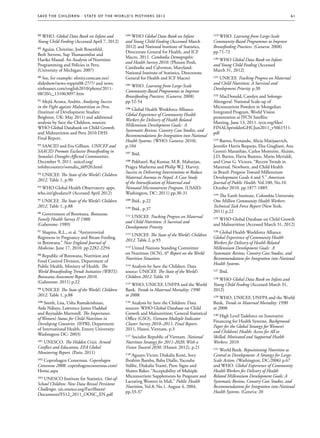 S av e t h e c h i l d r e n · S tat e o f t h e Wo r l d ’ s M ot h e r s 2 0 1 2                                                                  61




88 WHO. Global Data Bank on Infant and                   104 WHO Global Data Bank on Infant              119 WHO. Learning from Large-Scale
Young Child Feeding (Accessed April 7, 2012)             and Young Child Feeding (Accessed March         Community-Based Programmes to Improve
                                                         2012) and National Institute of Statistics,     Breastfeeding Practices. (Geneva: 2008)
89 Aguiar, Christine, Josh Rosenfeld,
                                                         Directorate General for Health, and ICF         pp.71-72
Beth Stevens, Sup Thanasombat and
                                                         Macro, 2011. Cambodia Demographic
Harika Masud. An Analysis of Nutrition                                                                   120 WHO Global Data Bank on Infant
                                                         and Health Survey 2010. (Phnom Penh,
Programming and Policies in Peru.                                                                        and Young Child Feeding (Accessed
                                                         Cambodia and Calverton, Maryland:
(University of Michigan: 2007)                                                                           March 31, 2012)
                                                         National Institute of Statistics, Directorate
90 See, for example: xfinity.comcast.net/                General for Health and ICF Macro)               121 UNICEF. Tracking Progress on Maternal
slideshow/news-toppix08-27/7/ and news.                                                                  and Child Nutrition: A Survival and
                                                         105 WHO. Learning from Large-Scale
xinhuanet.com/english2010/photo/2011-                                                                    Development Priority. p.30
                                                         Community-Based Programmes to Improve
08/20/c_131063097.htm
                                                         Breastfeeding Practices. (Geneva: 2008)         122 MacDonald, Carolyn and Solongo
91 Mejíá Acosta, Andrés. Analysing Success               pp.52-54                                        Altengeral. National Scale-up of
in the Fight against Malnutrition in Peru.                                                               Micronutrient Powders in Mongolian
                                                         106 Global Health Workforce Alliance.
(Institute of Development Studies:                                                                       Integrated Program. World Vision
                                                         Global Experience of Community Health
Brighton, UK: May 2011) and additional                                                                   presentation at IYCN Satellite
                                                         Workers for Delivery of Health Related
analysis by Save the Children, sources:                                                                  Meeting, June 13, 2011. iycn.org/files/
                                                         Millennium Development Goals:  A
WHO Global Databank on Child Growth                                                                      FINALSprinklesGHCJun2011_v5061511.
                                                         Systematic Review, Country Case Studies, and
and Malnutrition and Peru 2010 DHS                                                                       pdf
                                                         Recommendations for Integration into National
Final Report.
                                                         Health Systems. (WHO: Geneva: 2010).            123 Barros, Fernando, Alicia Matijasevich,
92 SAACID and Eva Gilliam. UNICEF and                    p.104                                           Jennifer Harris Requejo, Elsa Giugliani, Ana
SAACID Promote Exclusive Breastfeeding in                                                                Goretti Maranhão, Carlos Monteiro, Aluísio,
                                                         107 Ibid.
Somalia’s Drought-Affected Communities.                                                                  J.D. Barros, Flavia Bustreo, Mario Merialdi,
December 9, 2011. unicef.org/                            108 Pokharel, Raj Kumar, M.R. Maharjan,         and Cesar G. Victora. “Recent Trends in
infobycountry/somalia_60920.html                         Pragya Mathema and Philip W.J. Harvey.          Maternal, Newborn, and Child Health
                                                         Success in Delivering Interventions to Reduce   in Brazil: Progress Toward Millennium
93 UNICEF. The State of the World’s Children
                                                         Maternal Anemia in Nepal: A Case Study          Development Goals 4 and 5.” American
2012. Table 1, p.90
                                                         of the Intensification of Maternal and          Journal of Public Health. Vol.100, No.10.
94 WHO Global Health Observatory. apps.                  Neonatal Micronutrient Program. (USAID:         October 2010. pp.1877-1889.
who.int/ghodata/# (Accessed April 2012)                  Washington, DC: 2011) pp.30-31
                                                                                                         124 The Earth Institute, Colombia University.
95 UNICEF. The State of the World’s Children             109 Ibid., p.22                                 One Million Community Health Workers:
2012. Table 1, p.88                                                                                      Technical Task Force Report (New York:
                                                         110 Ibid., p.37
                                                                                                         2011) p.22
96 Government of Botswana. Botswana
                                                         111 UNICEF. Tracking Progress on Maternal
Family Health Survey II 1988.                                                                            125 WHO Global Database on Child Growth
                                                         and Child Nutrition: A Survival and
(Gaborone: 1989)                                                                                         and Malnutrition (Accessed March 31, 2012)
                                                         Development Priority.
97 Shapiro, R.L., et al. “Antiretroviral                                                                 126 Global Health Workforce Alliance.
                                                         112 UNICEF. The State of the World’s Children
Regimens in Pregnancy and Breast-Feeding                                                                 Global Experience of Community Health
                                                         2012. Table 2, p.93
in Botswana.” New England Journal of                                                                     Workers for Delivery of Health Related
Medicine. June 17, 2010. pp.2282-2294                    113 United Nations Standing Committee           Millennium Development Goals:  A
                                                         on Nutrition (SCN), 6th Report on the World     Systematic Review, Country Case Studies, and
98 Republic of Botswana, Nutrition and
                                                         Nutrition Situation.                            Recommendations for Integration into National
Food Control Division, Department of
                                                                                                         Health Systems.
Public Health, Ministry of Health. The                   114 Analysis by Save the Children. Data
World Breastfeeding Trends Initiative (WBTI):            source: UNICEF. The State of the World’s        127 Ibid.
Botswana Assessment Report 2010.                         Children 2012. Table 10
                                                                                                         128 WHO Global Data Bank on Infant and
(Gaborone: 2011) p.22
                                                         115 WHO, UNICEF, UNFPA and the World            Young Child Feeding (Accessed March 31,
99 UNICEF. The State of the World’s Children             Bank. Trends in Maternal Mortality: 1990        2012)
2012. Table 1, p.88                                      to 2008.
                                                                                                         129 WHO, UNICEF, UNFPA and the World
100 Smith, Lisa, Usha Ramakrishnan,                      116 Analysis by Save the Children: Data         Bank. Trends in Maternal Mortality: 1990
Aida Ndiaye, Lawrence James Haddad                       sources: WHO Global Database on Child           to 2008.
and Reynaldo Martorell. The Importance                   Growth and Malnutrition; General Statistical
                                                                                                         130 High Level Taskforce on Innovative
of Women’s Status for Child Nutrition in                 Office (GSO), Vietnam Multiple Indicator
                                                                                                         Financing for Health Systems. Background
Developing Countries. (IFPRI, Department                 Cluster Survey 2010–2011, Final Report,
                                                                                                         Paper for the Global Strategy for Women’s
of International Health, Emory University:               2011, Hanoi, Vietnam, p.3
                                                                                                         and Children’s Health: Access for All to
Washington DC: 2003) 
                                                         117 Socialist Republic of Vietnam. National     Skilled, Motivated and Supported Health
101 UNESCO. The Hidden Crisis. Armed                     Nutrition Strategy for 2011-2020, With a        Workers. 2010
Conflict and Education, EFA Global                       Vision Toward 2030. (Hanoi: 2012), p.21
                                                                                                         131 World Bank. Repositioning Nutrition as
Monitoring Report. (Paris: 2011)
                                                         118 Aguayo Victor, Diakalia Koné, Sory          Central to Development: A Strategy for Large-
102 Copenhagen Consensus. Copenhagen                     Ibrahim Bamba, Baba Diallo, Yacouba             Scale Action. (Washington, DC:2006) p.67
Consensus 2008. copenhagenconsensus.com/                 Sidibe, Diakalia Traoré, Piere Signe and        and WHO. Global Experience of Community
Home.aspx                                                Shawn Baker. “Acceptability of Multiple         Health Workers for Delivery of Health
                                                         Micronutrient Supplements by Pregnant and       Related Millennium Development Goals: A
103 UNESCO Institute for Statistics. Out-of-
                                                         Lactating Women in Mali.” Public Health         Systematic Review, Country Case Studies, and
School Children: New Data Reveal Persistent
                                                         Nutrition, Vol.8, No.1. August 4, 2004.         Recommendations for Integration into National
Challenges. uis.unesco.org/FactSheets/
                                                         pp.33-37                                        Health Systems. (Geneva: 20
Documents/FS12_2011_OOSC_EN.pdf
 