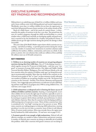 S av e t h e c h i l d r e n · S tat e o f t h e Wo r l d ’ s M ot h e r s 2 0 1 2                                                     5




Executive Summary:
Key Findings and Recommendations

Malnutrition is an underlying cause of death for 2.6 million children each year,       Vital Statistics
and it leaves millions more with lifelong physical and mental impairments.
Worldwide, more than 170 million children do not have the opportunity to               Malnutrition is the underlying cause
                                                                                       of more than 2.6 million child deaths
reach their full potential because of poor nutrition in the earliest months of life.
                                                                                       each year.
    Much of a child’s future – and in fact much of a nation’s future – is deter-
mined by the quality of nutrition in the first 1,000 days. The period from the         171 million children – 27 percent of all chil-
                                                                                                                                chil-
start of a mother’s pregnancy through her child’s second birthday is a critical        dren globally – are stunted, meaning their
window when a child’s brain and body are developing rapidly and good nutri-            bodies and minds have suffered permanent,
tion is essential to lay the foundation for a healthy and productive future. If        irreversible damage due to malnutrition.
children do not get the right nutrients during this period, the damage is often
                                                                                       In developing countries, breastfed children
irreversible.
                                                                                       are at least 6 times more likely to survive in
    This year’s State of the World’s Mothers report shows which countries are suc-     the early months of life than non-breastfed
ceeding – and which are failing – to provide good nutrition during the critical        children.
1,000-day window. It examines how investments in nutrition solutions make
a difference for mothers, children, communities, and society as a whole. It also       If all children in the developing world
points to proven, low-cost solutions that could save millions of lives and help        received adequate nutrition and feeding
lift millions more out of ill-health and poverty.                                      of solid foods with breastfeeding,
                                                                                       stunting rates at 12 months could be cut
                                                                                       by 20 percent.
Key findings
1. Children in an alarming number of countries are not getting adequate                Breastfeeding is the single most effective
                                                                                       nutrition intervention for saving lives.
nutrition during their first 1,000 days. Out of 73 developing countries –
                                                                                       If practiced optimally, it could prevent
which together account for 95 percent of child deaths – only four score “very          1 million child deaths each year.
good” on measures of young child nutrition. Our Infant and Toddler Feeding
Scorecard identifies Malawi, Madagascar, Peru and Solomon Islands as the top           Adults who were malnourished as children
four countries where the majority of children under age 2 are being fed accord-        can earn an estimated 20 percent less on
ing to recommended standards. More than two thirds of the countries on the             average than those who weren’t.
Scorecard receive grades of “fair” or “poor” on these measures overall, indicating
                                                                                       The effects of malnutrition in developing
vast numbers of children are not getting a healthy start in life. The bottom four
                                                                                       countries can translate into losses in GDP
countries on the Scorecard – Somalia, Côte d'Ivoire, Botswana and Equatorial           of up to 2-3 percent annually.
Guinea – have staggeringly poor performance on indicators of early child feed-
ing and have made little to no progress since 1990 in saving children’s lives. (To     Globally, the direct cost of malnutrition is
read more, turn to pages 26-31.)                                                       estimated at $20 to $30 billion per year.

2. Child malnutrition is widespread and it is limiting the future success of
millions of children and their countries. Stunting, or stunted growth, occurs
when children do not receive the right type of nutrients, especially in utero or
during the first two years of life. Children whose bodies and minds are limited
by stunting are at greater risk for disease and death, poor performance in school,
and a lifetime of poverty. More than 80 countries in the developing world have
child stunting rates of 20 percent or more. Thirty of these countries have what
is considered to be “very high” stunting rates of 40 percent or more. While
many countries are making progress in reducing child malnutrition, stunting
prevalence is on the rise in at least 14 countries, most of them in sub-Saharan
Africa. If current trends continue, Africa may overtake Asia as the region most
heavily burdened by child malnutrition. (To read more, turn to pages 15-21.)
3. Economic growth is not enough to fight malnutrition. Political will and
effective strategies are needed to reduce malnutrition and prevent stunting.
A number of relatively poor countries are doing an admirable job of tackling
this problem, while other countries with greater resources are not doing so
 