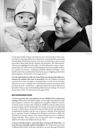 S av e t h e c h i l d r e n · S tat e o f t h e Wo r l d ’ s M ot h e r s 2 0 1 2             7




                                                                                       Kyrgyzstan

Community health workers and midwives meet critical needs in these com-
munities by screening children for malnutrition, treating diarrhea, promoting
breastfeeding, distributing vitamins and other micronutrients, and counsel-
ing mothers about balanced diet, hygiene and sanitation. The “lifesaving six”
interventions highlighted in this report can all be delivered in remote, impov-
erished places by well-trained and well-equipped community health workers.
In a number of countries – including Cambodia, Malawi and Nepal – these
health workers have contributed to broad-scale success in fighting malnutrition
and saving lives. (To read more, turn to pages 32-37.)
6. In the industrialized world, the United States has the least favorable envi-
ronment for mothers who want to breastfeed. Save the Children examined
maternity leave laws, the right to nursing breaks at work, and several other
indicators to create a ranking of 36 industrialized countries measuring which
ones have the most – and the least – supportive policies for women who want to
breastfeed. Norway tops the Breastfeeding Policy Scorecard ranking. The United
States comes in last. (To read more, turn to pages 39-43.)

Recommendations
1. Invest in proven, low-cost solutions to save children’s lives and prevent
stunting. Malnutrition and child mortality can be fought with relatively simple
and inexpensive solutions. Iron supplements strengthen children’s resistance
to disease, lower women’s risk of dying in childbirth and may help prevent
premature births and low birthweight. Six months of exclusive breastfeeding
increases a child’s chance of survival at least six-fold. Timely and appropriate
complementary feeding is the best way to prevent a lifetime of lost potential
due to stunting. Vitamin A helps prevent blindness and lowers a child’s risk
of death from common diseases. Zinc and good hygiene can save a child from
dying of diarrhea. These solutions are not expensive, and it is a tragedy that
millions of mothers and children do not get them.
2. Invest in health workers – especially those serving on the front lines – to
reach the most vulnerable mothers and children. The world is short more than
3 million health workers of all types, and there is an acute shortage of frontline
 