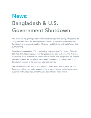 News:
Bangladesh & U.S.
Government Shutdown
Two issues we thought might affect trade were the Bangladesh factory collapse and the
US government shutdown. We asked buyers if they had shifted sourcing away from
Bangladesh, and we asked suppliers if ﬁnancial instability in the U.S. had affected their
2014 planning.
Of our buyer respondents, 17% indicated that they sourced in Bangladesh. Of those,
33% had shifted sourcing away from Bangladesh in the past twelve months. This does
not indicate, to us, that there has been a serious exodus from Bangladesh. We suspect
that our members, like many large corporations, are electing to maintain sourcing in
Bangladesh because of the enormous labor-cost savings.
Only two of our supplier respondents were concerned about dysfunction in the U.S.
Government inﬂuencing trade, suggesting that in spite of several political showdowns,
suppliers continue to perceive the U.S. as a desirable and stable market.

 