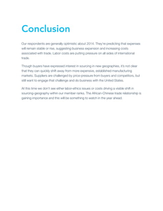 Conclusion
Our respondents are generally optimistic about 2014. They’re predicting that expenses
will remain stable or rise, suggesting business expansion and increasing costs
associated with trade. Labor costs are putting pressure on all sides of international
trade.
Though buyers have expressed interest in sourcing in new geographies, it’s not clear
that they can quickly shift away from more expensive, established manufacturing
markets. Suppliers are challenged by price-pressure from buyers and competitors, but
still want to engage that challenge and do business with the United States.
At this time we don’t see either labor-ethics issues or costs driving a visible shift in
sourcing-geography within our member ranks. The African-Chinese trade relationship is
gaining importance and this will be something to watch in the year ahead.

 