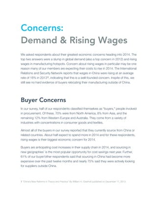 Concerns:
Demand & Rising Wages
We asked respondents about their greatest economic concerns heading into 2014. The
top two answers were a slump in global demand (also a top concern in 2012) and rising
wages in manufacturing hotspots. Concern about rising wages in particular may be one
reason many of our members are expecting their costs to rise in 2014. The International
Relations and Security Network reports that wages in China were rising at an average
rate of 18% in 2013 1, indicating that this is a well-founded concern. Inspite of this, we
still see no hard evidence of buyers relocating their manufacturing outside of China.

Buyer Concerns
In our survey, half of our respondents classiﬁed themselves as “buyers," people involved
in procurement. Of these, 70% were from North America, 8% from Asia, and the
remaining 12% from Western Europe and Australia. They come from a variety of
industries with concentrations in consumer goods and textiles.
Almost all of the buyers in our survey reported that they currently source from China or
related countries. About half expect to spend more in 2014 and for these respondents,
rising wages is their biggest economic concern for 2014.
Buyers are anticipating cost increases in their supply chain in 2014, and sourcing in
new geographies’ is the most popular opportunity for cost savings next year. Further,
61% of our buyer/other respondents said that sourcing in China had become more
expensive over the past twelve months and nearly 75% said they were actively looking
for suppliers outside China.

1 “China’s New Reforms in Theory and Practice” By William H. Overholt published on December 17, 2013.

 