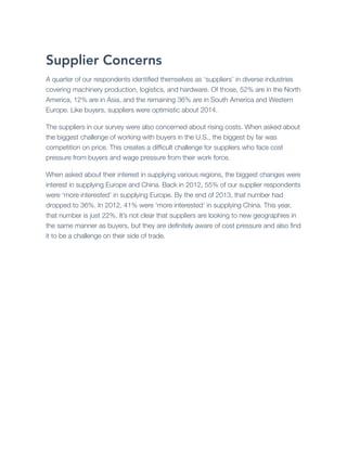 Supplier Concerns
A quarter of our respondents identiﬁed themselves as ‘suppliers’ in diverse industries
covering machinery production, logistics, and hardware. Of those, 52% are in the North
America, 12% are in Asia, and the remaining 36% are in South America and Western
Europe. Like buyers, suppliers were optimistic about 2014.
The suppliers in our survey were also concerned about rising costs. When asked about
the biggest challenge of working with buyers in the U.S., the biggest by far was
competition on price. This creates a difﬁcult challenge for suppliers who face cost
pressure from buyers and wage pressure from their work force.
When asked about their interest in supplying various regions, the biggest changes were
interest in supplying Europe and China. Back in 2012, 55% of our supplier respondents
were ‘more interested’ in supplying Europe. By the end of 2013, that number had
dropped to 36%. In 2012, 41% were ‘more interested’ in supplying China. This year,
that number is just 22%. It’s not clear that suppliers are looking to new geographies in
the same manner as buyers, but they are deﬁnitely aware of cost pressure and also ﬁnd
it to be a challenge on their side of trade.

 