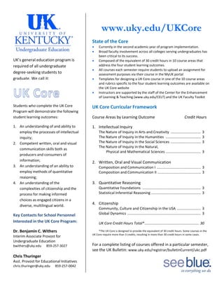 
UK’s general education program is 
required of all undergraduate 
degree‐seeking students to 
graduate. We call it:   
Students who complete the UK Core 
Program will demonstrate the following 
student learning outcomes: 
1. An understanding of and ability to 
employ the processes of intellectual 
inquiry; 
2. Competent written, oral and visual 
communication skills both as 
producers and consumers of 
information; 
3. An understanding of an ability to 
employ methods of quantitative 
reasoning; 
4. An understanding of the 
complexities of citizenship and the 
process for making informed 
choices as engaged citizens in a 
diverse, multilingual world. 
Key Contacts for School Personnel 
Interested in the UK Core Program: 
Dr. Benjamin C. Withers 
Interim Associate Provost for 
Undergraduate Education 
bwithers@uky.edu      859‐257‐3027 
 
Chris Thuringer 
Asst. Provost for Educational Initiatives 
chris.thuringer@uky.edu      859‐257‐0042 
 
 
 
www.uky.edu/UKCore
 
State of the Core 
 Currently in the second academic year of program implementation. 
 Broad faculty involvement across all colleges serving undergraduates has 
been critical to its success. 
 Composed of the equivalent of 30 credit hours in 10 course areas that 
address the four student learning outcomes. 
 All courses each semester require students to upload an assignment for 
assessment purposes via their course in the MyUK portal 
 Templates for designing a UK Core course in one of the 10 course areas 
and rubrics specific to the four student learning outcomes are available on 
the UK Core website 
 Instructors are supported by the staff of the Center for the Enhancement 
of Learning & Teaching (www.uky.edu/CELT) and the UK Faculty Toolkit  
 
UK Core Curricular Framework 
Course Areas by Learning Outcome      Credit Hours 
1. Intellectual Inquiry 
The Nature of Inquiry in Arts and Creativity  ..............................  3 
The Nature of Inquiry in the Humanities  ...................................  3 
The Nature of Inquiry in the Social Sciences  ..............................  3 
The Nature of Inquiry in the Natural,  
        Physical and Mathematical Sciences  ...................................  3 
 
2. Written, Oral and Visual Communication 
  Composition and Communication I  ............................................  3 
  Composition and Communication II  ...........................................  3 
 
3. Quantitative Reasoning 
Quantitative Foundations  ..........................................................  3 
Statistical Inferential Reasoning  .................................................  3 
 
4. Citizenship 
Community, Culture and Citizenship in the USA  ........................  3 
Global Dynamics  .........................................................................  3 
 
UK Core Credit Hours Total* ......................................................  30 
 
  *The UK Core is designed to provide the equivalent of 30 credit hours. Some courses in the 
UK Core require more than 3 credits, resulting in more than 30 credit hours in some cases. 
 
For a complete listing of courses offered in a particular semester, 
see the UK Bulletin: www.uky.edu/registrar/bulletinCurrent/ukc.pdf 
 