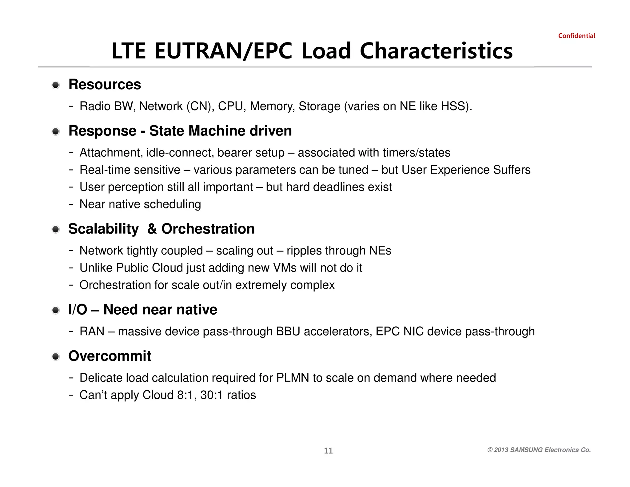 laitnedifnoC

LTE EUTRAN/EPC Load Characteristics
Resources
- Radio BW, Network (CN), CPU, Memory, Storage (varies on NE like HSS).

Response - State Machine driven
-

Attachment, idle-connect, bearer setup – associated with timers/states
Real-time sensitive – various parameters can be tuned – but User Experience Suffers
User perception still all important – but hard deadlines exist
Near native scheduling

Scalability & Orchestration
- Network tightly coupled – scaling out – ripples through NEs
- Unlike Public Cloud just adding new VMs will not do it
- Orchestration for scale out/in extremely complex

I/O – Need near native
- RAN – massive device pass-through BBU accelerators, EPC NIC device pass-through

Overcommit
- Delicate load calculation required for PLMN to scale on demand where needed
- Can’t apply Cloud 8:1, 30:1 ratios

© 2013 SAMSUNG Electronics Co.

11

 
