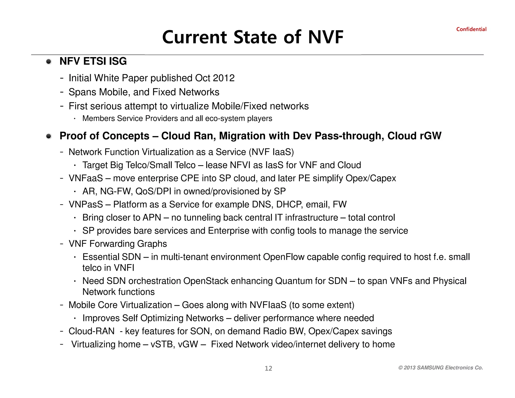 Current State of NVF

laitnedifnoC

NFV ETSI ISG

- Initial White Paper published Oct 2012
- Spans Mobile, and Fixed Networks
- First serious attempt to virtualize Mobile/Fixed networks
∙ Members Service Providers and all eco-system players

Proof of Concepts – Cloud Ran, Migration with Dev Pass-through, Cloud rGW
- Network Function Virtualization as a Service (NVF IaaS)
∙ Target Big Telco/Small Telco – lease NFVI as IasS for VNF and Cloud
- VNFaaS – move enterprise CPE into SP cloud, and later PE simplify Opex/Capex
∙ AR, NG-FW, QoS/DPI in owned/provisioned by SP
- VNPasS – Platform as a Service for example DNS, DHCP, email, FW
∙ Bring closer to APN – no tunneling back central IT infrastructure – total control
∙ SP provides bare services and Enterprise with config tools to manage the service
- VNF Forwarding Graphs
∙ Essential SDN – in multi-tenant environment OpenFlow capable config required to host f.e. small
telco in VNFI
∙ Need SDN orchestration OpenStack enhancing Quantum for SDN – to span VNFs and Physical
Network functions
- Mobile Core Virtualization – Goes along with NVFIaaS (to some extent)
∙ Improves Self Optimizing Networks – deliver performance where needed
- Cloud-RAN - key features for SON, on demand Radio BW, Opex/Capex savings
- Virtualizing home – vSTB, vGW – Fixed Network video/internet delivery to home
© 2013 SAMSUNG Electronics Co.

21

 