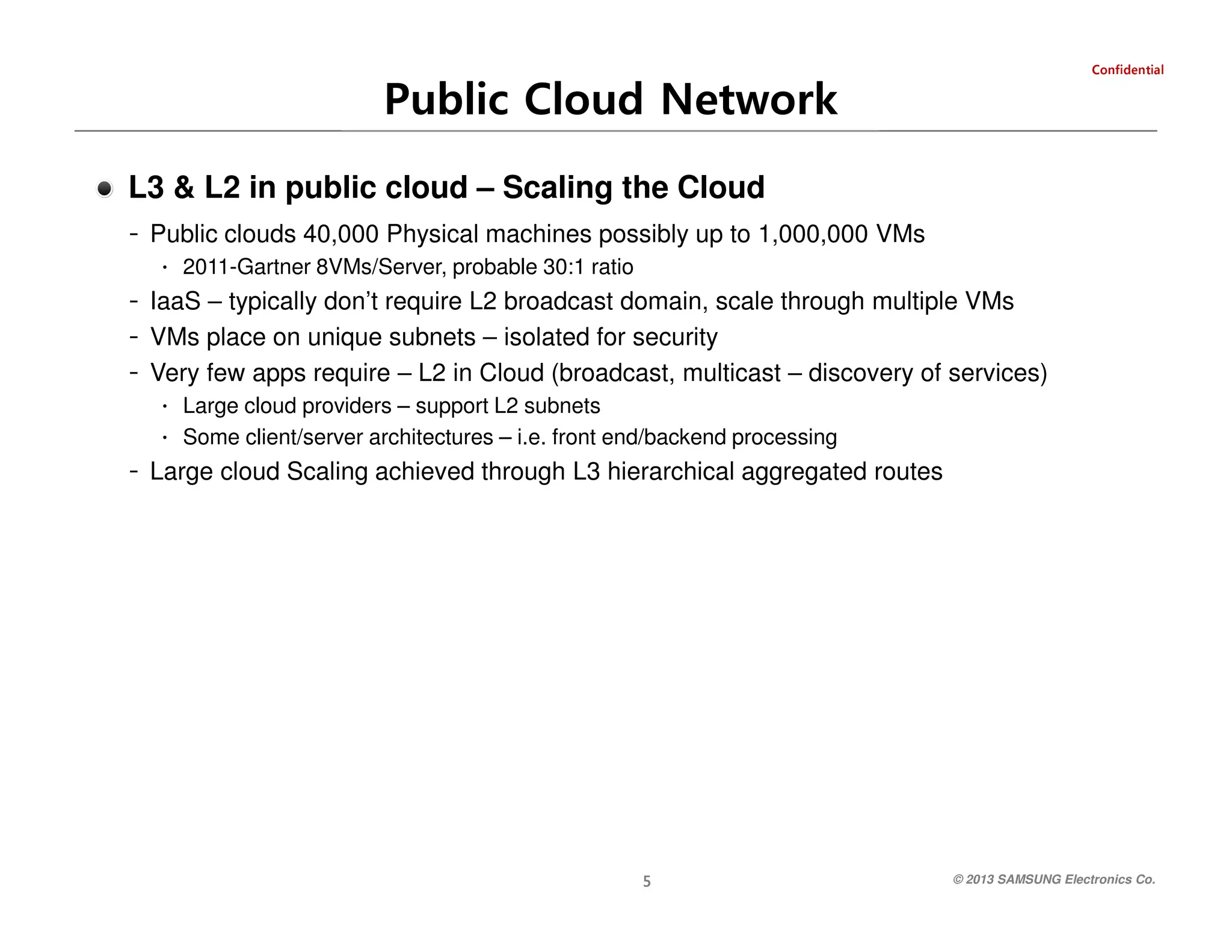 Public Cloud Network

laitnedifnoC

L3 & L2 in public cloud – Scaling the Cloud
- Public clouds 40,000 Physical machines possibly up to 1,000,000 VMs
∙ 2011-Gartner 8VMs/Server, probable 30:1 ratio
- IaaS – typically don’t require L2 broadcast domain, scale through multiple VMs

- VMs place on unique subnets – isolated for security
- Very few apps require – L2 in Cloud (broadcast, multicast – discovery of services)
∙ Large cloud providers – support L2 subnets
∙ Some client/server architectures – i.e. front end/backend processing
- Large cloud Scaling achieved through L3 hierarchical aggregated routes

© 2013 SAMSUNG Electronics Co.

5

 