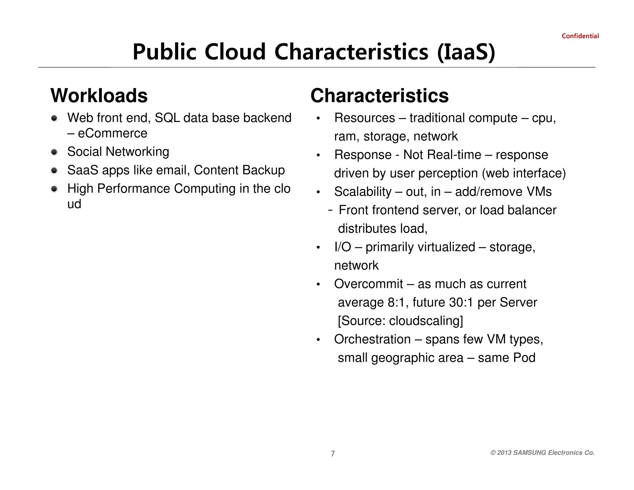 Web front end, SQL data base backend
– eCommerce
Social Networking
SaaS apps like email, Content Backup
High Performance Computing in the clo
ud

Characteristics
•
•
•

•
•

•

Resources – traditional compute – cpu,
ram, storage, network
Response - Not Real-time – response
driven by user perception (web interface)
Scalability – out, in – add/remove VMs
- Front frontend server, or load balancer
distributes load,
I/O – primarily virtualized – storage,
network
Overcommit – as much as current
average 8:1, future 30:1 per Server
[Source: cloudscaling]
Orchestration – spans few VM types,
small geographic area – same Pod

7

Workloads

laitnedifnoC

Public Cloud Characteristics (IaaS)

© 2013 SAMSUNG Electronics Co.

 