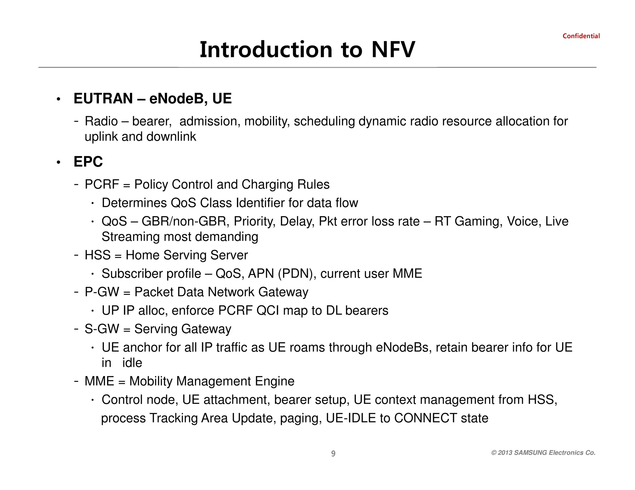 laitnedifnoC

Introduction to NFV
• EUTRAN – eNodeB, UE

- Radio – bearer, admission, mobility, scheduling dynamic radio resource allocation for
uplink and downlink

• EPC

- PCRF = Policy Control and Charging Rules
∙ Determines QoS Class Identifier for data flow
∙ QoS – GBR/non-GBR, Priority, Delay, Pkt error loss rate – RT Gaming, Voice, Live

-

-

9

-

Streaming most demanding
HSS = Home Serving Server
∙ Subscriber profile – QoS, APN (PDN), current user MME
P-GW = Packet Data Network Gateway
∙ UP IP alloc, enforce PCRF QCI map to DL bearers
S-GW = Serving Gateway
∙ UE anchor for all IP traffic as UE roams through eNodeBs, retain bearer info for UE
in idle
MME = Mobility Management Engine
∙ Control node, UE attachment, bearer setup, UE context management from HSS,
process Tracking Area Update, paging, UE-IDLE to CONNECT state
© 2013 SAMSUNG Electronics Co.

 