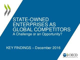 STATE-OWNED
ENTERPRISES AS
GLOBAL COMPETITORS
A Challenge or an Opportunity?
KEY FINDINGS – December 2016
 