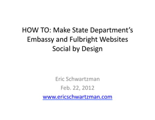 HOW	
  TO:	
  Make	
  State	
  Department’s	
  
 Embassy	
  and	
  Fulbright	
  Websites	
  
             Social	
  by	
  Design	
  


           Eric	
  Schwartzman	
  
             Feb.	
  22,	
  2012	
  
        www.ericschwartzman.com	
  	
  
 