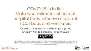 COVID-19 in India :
State-wise estimates of current
hospital beds, intensive care unit
(ICU) beds and ventilators
Geetanjali Kapoor, Aditi Sriram, Jyoti Joshi,
Arindam Nandi, Ramanan Laxminarayan
*Our COVID-19 modeling estimates for India were produced by a team of researchers
affiliated with CDDEP and Princeton University. This work does not reflect the views of
CDDEP or Princeton University
20 April 2020
 