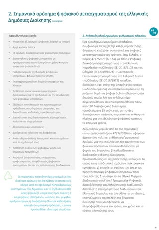 10
Κατευθυντήριες Αρχές
• Υπηρεσίες εξ ορισμού ψηφιακές (digital by design)
• Αρχή «μόνον άπαξ»
• Εξ ορισμού διαλειτουργικός χαρακτήρας πολιτικών
• Διακαναλικές ψηφιακές υπηρεσίες με
προτεραιότητα στην εξυπηρέτηση μέσω κινητών
συσκευών (mobile first)
• Πολιτοκεντρικός σχεδιασμός ψηφιακών
υπηρεσιών, φιλικών προς το χρήστη
• Επαναχρησιμοποίηση δομικών στοιχείων και
λύσεων
• Υιοθέτηση ανοικτών και συμμετοχικών
διαδικασιών για το σχεδιασμό και την αξιολόγηση
των ψηφιακών υπηρεσιών
• Εξάλειψη αποκλεισμών και προσκομμάτων
πρόσβασης στις δημόσιες υπηρεσίες, και
διευκόλυνση καθολικής προσβασιμότητας
• Διευκόλυνση της διασυνοριακής εξυπηρέτησης
πολιτών και επιχειρήσεων
• Αξιοπιστία και εμπιστοσύνη
• Διαύγεια και ενίσχυση της διαφάνειας
• Ανάπτυξη ασφαλούς λογισμικού και συστημάτων
από το σχεδιασμό τους
• Υιοθέτηση ευέλικτων ψηφιακών μοντέλων
δημόσιων προμηθειών
• Αποφυγή ψηφιοποίησης υπάρχουσας
γραφειοκρατίας: ο σχεδιασμός ψηφιακών
συστημάτων έπεται της απλοποίησης διαδικασιών
Οι παραπάνω κατευθυντήριες γραμμές είναι
ιδιαίτερα κρίσιμες και θα πρέπει να αποτελούν
οδηγό κατά το σχεδιασμό πληροφοριακών
συστημάτων του Δημοσίου και το σχεδιασμό κάθε
νέας ψηφιακής υπηρεσίας προς πολίτες ή
επιχειρήσεις. Δεδομένου, ωστόσο, του μεγάλου
αριθμού έργων, η διασφάλιση όλων σε κάθε δράση
αποτελεί σημαντική πρόκληση, η οποία
προϋποθέτει ιδιαίτερη επιμέλεια.
Ένα ολοκληρωμένο ρυθμιστικό πλαίσιο,
σύμφωνο με τις αρχές της καλής νομοθέτησης,
δύναται να ενισχύσει ουσιαστικά τον ψηφιακό
μετασχηματισμό ενός κράτους. Στην Ελλάδα, ο
Νόμος 4727/2020 (Α’ 184), με τίτλο «Ψηφιακή
Διακυβέρνηση (Ενσωμάτωση στην Ελληνική
Νομοθεσία της Οδηγίας (ΕΕ) 2016/2102 και της
Οδηγίας (ΕΕ) 2019/1024) - Ηλεκτρονικές
Επικοινωνίες (Ενσωμάτωση στο Ελληνικό Δίκαιο
της Οδηγίας (ΕΕ) 2018/1972) και άλλες
διατάξεις», έχει στόχο την ύπαρξη ενός ενιαίου
(κωδικοποιημένου) νομοθετικού κειμένου για τη
ρύθμιση θεμάτων ψηφιακής διακυβέρνησης στο
δημόσιο τομέα. Με τον εν λόγω Νόμο
συγκεντρώθηκαν και επικαιροποιήθηκαν πάνω
από 120 διατάξεις από διάσπαρτα
νομοθετήματα 15 ετών, ενώ, με τις νέες
διατάξεις που εισήγαγε, συγκροτείται το θεσμικό
πλαίσιο για την εξέλιξη του ψηφιακού κράτους
τα επόμενα χρόνια.
Ακολουθούν μερικές από τις πιο σημαντικές
καινοτομίες του Νόμου 4727/2020 που αφορούν
άμεσα τους πολίτες: α) θέσπιση Προσωπικού
Αριθμού για την επαλήθευση της ταυτότητας των
φυσικών προσώπων που συναλλάσσονται με
φορείς του δημοσίου, β) καθορίζονται οι
διαδικασίες έκδοσης, διακίνησης,
πρωτοκόλλησης και αρχειοθέτησης, καθώς και το
κύρος και η αποδεικτική ισχύς των ηλεκτρονικών
εγγράφων, γ) ενισχύεται ο ρόλος του gov.gr ως
προς την παροχή ψηφιακών υπηρεσιών προς
τους πολίτες, δ) συστήνεται το Εθνικό Μητρώο
Διαδικασιών στη Γενική Γραμματεία Ψηφιακής
Διακυβέρνησης και Απλούστευσης Διαδικασιών.
Αποτελεί το επίσημο μητρώο διαδικασιών του
Ελληνικού δημοσίου και απευθύνεται σε ιδιώτες,
επαγγελματίες και στελέχη της δημόσιας
διοίκησης που ενδιαφέρονται να
πληροφορηθούν για τον τρόπο, τον χρόνο και το
κόστος υλοποίησής τους.
2. Σημαντικά ορόσημα ψηφιακού μετασχηματισμού της ελληνικής
Δημόσιας Διοίκησης (συνέχεια)
2. Ανάπτυξη ολοκληρωμένου ρυθμιστικού πλαισίου
 