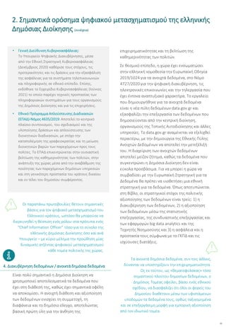 12
• Γενική Διεύθυνση Κυβερνοασφάλειας:
Το Υπουργείο Ψηφιακής Διακυβέρνησης, μέσα
από την Εθνική Στρατηγική Κυβερνοασφάλειας
(Δεκέμβριος 2020) καθόρισε τους στόχους, τις
προτεραιότητες και τις δράσεις για την εξασφάλιση
της ασφάλειας για τα συστήματα τηλεπικοινωνιών
και πληροφορικής σε εθνικό επίπεδο. Επίσης,
εκδόθηκε το Εγχειρίδιο Κυβερνοασφάλειας (Ιούνιος
2021) το οποίο παρέχει τεχνικές προστασίας των
πληροφοριακών συστημάτων για τους οργανισμούς
της Δημόσιος Διοίκησης και για τις επιχειρήσεις.
• Εθνικό Πρόγραμμα Απλούστευσης Διαδικασιών
(ΕΠΑΔ)-Νόμος 4635/2019: Αποτελεί το κεντρικό
πλαίσιο συντονισμού, του σχεδιασμού και της
υλοποίησης δράσεων και απλούστευσης των
διοικητικών διαδικασιών, με στόχο την
καταπολέμηση της γραφειοκρατίας και τη μείωση
διοικητικών βαρών των παρεχόμενων προς τους
πολίτες. Το ΕΠΑΔ επικεντρώνεται στην ουσιαστική
βελτίωση της καθημερινότητας των πολιτών, στην
ανάπτυξη της χώρας μέσα από την αναβάθμιση της
ποιότητας των παρεχόμενων δημόσιων υπηρεσιών
και στη γενικότερη προστασία του κράτους δικαίου
και εν τέλει του δημοσίου συμφέροντος.
Οι παραπάνω πρωτοβουλίες θέτουν σημαντικές
βάσεις για τον ψηφιακό μετασχηματισμό του
Ελληνικού κράτους, ωστόσο θα μπορούσε να
διερευνηθεί η θέσπιση ενός ρόλου στα πρότυπα ενός
“Chief Information Officer” τόσο για το σύνολο της
ελληνικής Δημόσιας Διοίκησης όσο και ανά
Υπουργείο – με κύριο μέλημα την προώθηση μίας
δυναμικής ατζέντας ψηφιακού μετασχηματισμού
κάθε τομέα πολιτικής της χώρας.
Είναι πολύ σημαντικό η Δημόσια Διοίκηση να
χρησιμοποιεί αποτελεσματικά τα δεδομένα που
έχει στη διάθεσή της, καθώς έχει σημαντικά οφέλη
να αποκομίσει. Η ανοιχτή διάθεση και αξιοποίηση
των δεδομένων ενισχύει τη συμμετοχή, τη
διαφάνεια και το δημόσιο έλεγχο, αποτελώντας
βασική πρώτη ύλη για την άνθηση της
επιχειρηματικότητας και τη βελτίωση της
καθημερινότητας των πολιτών.
Σε θεσμικό επίπεδο, η χώρα έχει ενσωματώσει
στην ελληνική νομοθεσία την Ευρωπαϊκή Οδηγία
2019/1024 για τα ανοιχτά δεδομένα, στο Νόμο
4727/2020 για την ψηφιακή διακυβέρνηση, τις
ηλεκτρονικές επικοινωνίες και την τηλεργασία που
έχει έντονα αναπτυξιακό χαρακτήρα. Το εργαλείο
που δημιουργήθηκε για τα ανοιχτά δεδομένα
είναι η νέα πύλη δεδομένων data.gov.gr και
εξασφαλίζει την επεξεργασία των δεδομένων που
δημοσιεύονται από την κεντρική διοίκηση,
οργανισμούς της Τοπικής Αυτοδιοίκησης και άλλες
υπηρεσίες. Το data.gov.gr αναμένεται να εξελιχθεί
περαιτέρω, με την δημιουργία της Εθνικής Πύλης
Ανοιχτών Δεδομένων να αποτελεί την μετεξέλιξή
του. Η διαχείριση των ανοιχτών δεδομένων
αποτελεί μείζον ζήτημα, καθώς τα δεδομένα που
συγκεντρώνει η Δημόσια Διοίκηση δεν είναι
εύκολα προσβάσιμα. Για να μπορεί η χώρα να
συμβαδίσει με την Ευρωπαϊκή Στρατηγική για τα
Δεδομένα θα πρέπει να υιοθετήσει μια εθνική
στρατηγική για τα δεδομένα. Όπως αποτυπώνεται
στη Βίβλο, οι στρατηγικοί στόχοι της πολιτικής
αξιοποίησης των δεδομένων είναι τρείς: 1) η
διακυβέρνηση των δεδομένων, 2) η αξιοποίηση
των δεδομένων μέσω της στατιστικής
επεξεργασίας, της συνδυαστικής επεξεργασίας και
των εφαρμογών big data analytics και της
Τεχνητής Νοημοσύνης και 3) η ασφάλεια και η
προστασία τους σύμφωνα με το ΓΚΠΔ και τις
ισχύουσες διατάξεις.
Τα ανοικτά δημόσια δεδομένα, συν τοις άλλοις,
δύνανται να υποστηρίξουν την επιχειρηματικότητα.
Ως εκ τούτου, ως «θεματοφύλακας» τόσο
σημαντικού πλούτου δημοσίων δεδομένων, ο
Δημόσιος Τομέας οφείλει, βάσει ενός εθνικού
σχεδίου, να διασφαλίζει ότι όλοι οι φορείς του
Δημοσίου διαθέτουν μέσω των υφιστάμενων
υποδομών τα δεδομένα τους, ορθώς ταξινομημένα
και σε επεξεργάσιμη μορφή για εμπορική αξιοποίηση
από τον ιδιωτικό τομέα.
2. Σημαντικά ορόσημα ψηφιακού μετασχηματισμού της ελληνικής
Δημόσιας Διοίκησης (συνέχεια)
4. Διακυβέρνηση δεδομένων / ανοικτά δημόσια δεδομένα
 