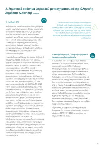 13
Η αξιοποίηση των νέων ψηφιακών τεχνολογιών
όπως η τεχνητή νοημοσύνη, λύσεις ρομποτικής
αυτοματοποίησης διαδικασιών, ή η ανάλυση
μεγάλου όγκου δεδομένων, απαιτεί ικανές
υποδομές, μεταξύ των οποίων το υπολογιστικό
νέφος (cloud) αποτελεί τον ακρογωνιαίο λίθο.
Το Υπουργείο Ψηφιακής Διακυβέρνησης,
αξιοποιώντας διεθνείς πρακτικές, διαθέτει
σύγχρονες υποδομές G-Cloud για τη φιλοξενία
των πληροφοριακών συστημάτων των
κυβερνητικών φορέων.
Ενιαίο Κυβερνητικό Νέφος-Υπηρεσίες G-Cloud: Ο
Νόμος 4727/2020, προβλέπει ότι η παροχή
ψηφιακών δημόσιων υπηρεσιών από φορείς του
δημοσίου γίνεται με τη χρήση υπολογιστικών
υποδομών νέφους (cloud-first policy). Η
υπηρεσία G-Cloud εντάσσεται στη γενικότερη
στρατηγική συγκέντρωσης όλων των
πληροφοριακών συστημάτων των φορέων της
Δημόσιας Διοίκησης σε μια ενιαία δομή υπό την
ΓΓΠΣΔΔ. Οι παρεχόμενες υπηρεσίες G-Cloud
παρέχονται σε επίπεδα: VIP, PLATINUM, GOLD
για τη δημιουργία και διάθεση περιβάλλοντος
εικονικής υποδομής. Τα οφέλη από την ύπαρξη
του G-Cloud είναι πολλά τόσο για τη Δημόσια
Διοίκηση και τους πολίτες όσο και για τους
φιλοξενούμενους φορείς. Για το δημόσιο και
τους πολίτες αυξάνεται η αποδοτικότητα και η
ασφάλεια των πληροφοριακών συστημάτων της
Δημόσιας Διοίκησης, βελτιώνεται η δυνατότητα
διαλειτουργικότητας των φιλοξενούμενων
πληροφοριακών συστημάτων, επιτυγχάνεται η
παραγωγικότητα του δημοσίου και βελτιώνεται η
συνολική εμπειρία του πολίτη. Οι
φιλοξενούμενοι φορείς αποκομίζουν οικονομικά
οφέλη καθώς απαλλάσσονται από την ανάγκη
προμήθειας της απαιτούμενης υποδομής και των
ανθρωπίνων πόρων για την τεχνική υποστήριξη
τους, δεν υπάρχει κόστος αρχικής προμήθειας
εξοπλισμού (hardware), δεν υπάρχουν κόστη
λειτουργίας κ.α.
Για την αποτελεσματικότερη αξιοποίηση του
G-Cloud, κάθε δημόσιος φορέας θα πρέπει να
αναπτύξει το δικό του οδικό χάρτη (σχέδιο δράσης),
ορίζοντας τους στόχους ως προς τον τρόπο χρήσης
του Cloud και τις απαραίτητες ενέργειες για την
άμεση και αποτελεσματική μετακίνηση εφαρμογών
εντός αυτού.
Η υλοποίηση ενός τόσο φιλόδοξου πλάνου
ψηφιακού μετασχηματισμού της χώρας, όπως
παρουσιάζεται στη Βίβλο Ψηφιακού
Μετασχηματισμού, συνδέεται αναμφίβολα με
την εύρεση και εξασφάλιση των απαραίτητων
πόρων χρηματοδότησης. Το Εθνικό Σχέδιο
Ανάκαμψης και Ανθεκτικότητας αναμένεται να
αποτελέσει τη βάση για την αξιοποίηση των €32
δισ., οι οποίοι αναλογούν στο Ελληνικό κράτος
από το Ταμείο Ανάκαμψης μέχρι το 2026. Με τον
τρόπο αυτό η Ελλάδα θα επανατοποθετηθεί ως
κομβικός παίκτης στον ευρωπαϊκό και διεθνή
χάρτη. Η εξασφάλιση των πόρων βρίσκεται στον
πυρήνα της στρατηγικής του Υπουργείου
Ψηφιακής Διακυβέρνησης, καθώς περίπου €2,2
δισ. ευρώ των πόρων σχετίζονται με τον πυλώνα
της ψηφιακής μετάβασης.
Παράλληλα, ο ψηφιακός μετασχηματισμός
διαδραματίζει κεντρικό ρόλο στο νέο εταιρικό
σύμφωνο ΕΣΠΑ 2021-2027 με κονδύλια της
τάξης του €1 δισ. Ευρώ.
2. Σημαντικά ορόσημα ψηφιακού μετασχηματισμού της ελληνικής
Δημόσιας Διοίκησης (συνέχεια)
5. Υποδομές ΤΠΕ
6. Εξασφάλιση πόρων / ενίσχυση συμπράξεων
δημοσίου και ιδιωτικού τομέα
 