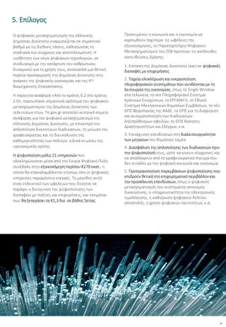 28
5. Επίλογος
Ο ψηφιακός μετασχηματισμός της ελληνικής
Δημόσιας Διοίκησης εναρμονίζεται σε σημαντικό
βαθμό με τις διεθνείς τάσεις, καθιστώντας τη
σταδιακά πιο σύγχρονη και αποτελεσματική. Η
υιοθέτηση των νέων ψηφιακών τεχνολογιών, σε
συνδυασμό με την κατάρτιση του ανθρώπινου
δυναμικού για τη χρήση τους, αντανακλά μια θετική
πορεία προσαρμογής της Δημόσιας Διοίκησης στις
ανάγκες της ψηφιακής οικονομίας και της 4ης
Βιομηχανικής Επανάστασης.
Η παρούσα αναφορά «Από το κράτος 0.2 στο κράτος
2.0», παρουσίασε σημαντικά ορόσημα του ψηφιακού
μετασχηματισμού της Δημόσιας Διοίκησης των
τελευταίων ετών. Το gov.gr αποτελεί κεντρικό σημείο
αναφοράς για τον ψηφιακό μετασχηματισμό της
ελληνικής Δημόσιας Διοίκησης, με επίκεντρο την
απλοποίηση διοικητικών διαδικασιών, τη μείωση της
γραφειοκρατίας και τη διευκόλυνση της
καθημερινότητας των πολιτών, ειδικά εν μέσω της
υγειονομικής κρίσης.
Η ψηφιοποίηση μόλις 21 υπηρεσιών που
ολοκληρώνονται μέσα από την Ενιαία Ψηφιακή Πύλη
συνέβαλε στην εξοικονόμηση περίπου €270 εκατ., η
οποία θα επαναλαμβάνεται ετησίως όσο οι ψηφιακές
υπηρεσίες παραμένουν ενεργές. Το μέγεθος αυτό
είναι ενδεικτικό των ωφελειών που δύναται να
παράγει η διεύρυνση της ψηφιοποίησης των
διεπαφών με πολίτες και επιχειρήσεις, και εκτιμάται
πως θα ξεπεράσει τα €1,3 δισ. σε βάθος 5ετίας.
Προκειμένου η κοινωνία και η οικονομία να
καρπωθούν ταχύτερα τις ωφέλειες της
εξοικονόμησης, το Παρατηρητήριο Ψηφιακού
Μετασχηματισμού του ΣΕΒ προτείνει τις ακόλουθες
κατευθύνσεις δράσης:
1. Εστίαση της Δημόσιας Διοίκησης (και) σε ψηφιακές
διεπαφές με επιχειρήσεις
2. Ταχεία ολοκλήρωση και ενεργοποίηση
πληροφοριακών συστημάτων που συνδέονται με τη
λειτουργία της οικονομίας, όπως το Single Window
στα τελωνεία, το νέο Πληροφοριακό Σύστημα
Κρατικών Ενισχύσεων, το ΕΡΓΑΝΗ ΙΙ, το Εθνικό
Σύστημα Ηλεκτρονικών Δημοσίων Συμβάσεων, το νέο
ΟΠΣ Φορολογίας της ΑΑΔΕ, το ΟΠΣ για τη διαχείριση
και αυτοματοποίηση των διαδικασιών
ληξιπρόθεσμων οφειλών, το ΟΠΣ Άσκησης
Δραστηριοτήτων και Ελέγχων, κ.α.
3. Επιτάχυνση επενδύσεων στη διαλειτουργικότητα
των μητρώων του δημόσιου τομέα
4. Διασφάλιση της απλοποίησης των διαδικασιών πριν
την ψηφιοποίησή τους, ώστε να γίνουν σύγχρονες και
να απαλλαγούν από το γραφειοκρατικό πνεύμα που
δεν συνάδει με την ψηφιακή κοινωνία και οικονομία
5. Προτεραιοποίηση παρεμβάσεων ψηφιοποίησης που
επιδρούν θετικά στο επιχειρηματικό περιβάλλον και
την προσέλκυση επενδύσεων, όπως ο ψηφιακός
μετασχηματισμός του συστήματος απονομής
δικαιοσύνης, η υποχρεωτικότητα της ηλεκτρονικής
τιμολόγησης, η καθιέρωση ψηφιακού δελτίου
αποστολής, η χρήση ψηφιακών ταυτοτήτων, κ.α.
 