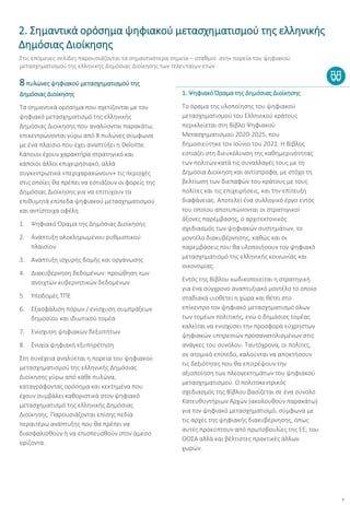 9
8πυλώνες ψηφιακού μετασχηματισμού της
Δημόσιας Διοίκησης
Τα σημαντικά ορόσημα που σχετίζονται με τον
ψηφιακό μετασχηματισμό της ελληνικής
Δημόσιας Διοίκησης που αναλύονται παρακάτω,
επικεντρώνονται γύρω από 8 πυλώνες σύμφωνα
με ένα πλαίσιο που έχει αναπτύξει η Deloitte.
Κάποιοι έχουν χαρακτήρα στρατηγικό και
κάποιοι άλλοι επιχειρησιακό, αλλά
συγκεντρωτικά «περιχαρακώνουν» τις περιοχές
στις οποίες θα πρέπει να εστιάζουν οι φορείς της
Δημόσιας Διοίκησης για να επιτύχουν τα
επιθυμητά επίπεδα ψηφιακού μετασχηματισμού
και αντίστοιχα οφέλη.
1. Ψηφιακό Όραμα της Δημόσιας Διοίκησης
2. Ανάπτυξη ολοκληρωμένου ρυθμιστικού
πλαισίου
3. Ανάπτυξη ισχυρής δομής και οργάνωσης
4. Διακυβέρνηση δεδομένων: προώθηση των
ανοιχτών κυβερνητικών δεδομένων
5. Υποδομές ΤΠΕ
6. Εξασφάλιση πόρων / ενίσχυση συμπράξεων
δημοσίου και ιδιωτικού τομέα
7. Ενίσχυση ψηφιακών δεξιοτήτων
8. Ενιαία ψηφιακή εξυπηρέτηση
Στη συνέχεια αναλύεται η πορεία του ψηφιακού
μετασχηματισμού της ελληνικής Δημόσιας
Διοίκησης γύρω από κάθε πυλώνα,
καταγράφοντας ορόσημα και κεκτημένα που
έχουν συμβάλει καθοριστικά στον ψηφιακό
μετασχηματισμό της ελληνικής Δημόσιας
Διοίκησης. Παρουσιάζονται επίσης πεδία
περαιτέρω ανάπτυξης που θα πρέπει να
διασφαλισθούν ή να επισπευσθούν στον άμεσο
ορίζοντα.
1. Ψηφιακό Όραμα της Δημόσιας Διοίκησης
Το όραμα της υλοποίησης του ψηφιακού
μετασχηματισμού του Ελληνικού κράτους
περικλείεται στη Βίβλο Ψηφιακού
Μετασχηματισμού 2020-2025, που
δημοσιεύτηκε τον Ιούνιο του 2021. Η Βίβλος
εστιάζει στη διευκόλυνση της καθημερινότητας
των πολιτών κατά τις συναλλαγές τους με τη
Δημόσια Διοίκηση και αντίστροφα, με στόχο τη
βελτίωση των διεπαφών του κράτους με τους
πολίτες και τις επιχειρήσεις, και την επίτευξη
διαφάνειας. Αποτελεί ένα συλλογικό έργο εντός
του οποίου αποτυπώνονται οι στρατηγικοί
άξονες παρέμβασης, ο αρχιτεκτονικός
σχεδιασμός των ψηφιακών συστημάτων, το
μοντέλο διακυβέρνησης, καθώς και οι
παρεμβάσεις που θα υλοποιήσουν τον ψηφιακό
μετασχηματισμό της ελληνικής κοινωνίας και
οικονομίας.
Εντός της Βίβλου κωδικοποιείται η στρατηγική
για ένα σύγχρονο αναπτυξιακό μοντέλο το οποίο
σταδιακά υιοθετεί η χώρα και θέτει στο
επίκεντρο τον ψηφιακό μετασχηματισμό όλων
των τομέων πολιτικής, ενώ ο δημόσιος τομέας
καλείται να ενισχύσει την προσφορά εύχρηστων
ψηφιακών υπηρεσιών προσανατολισμένων στις
ανάγκες του συνόλου. Ταυτόχρονα, οι πολίτες,
σε ατομικό επίπεδο, καλούνται να αποκτήσουν
τις δεξιότητες που θα επιτρέψουν την
αξιοποίηση των πλεονεκτημάτων του ψηφιακού
μετασχηματισμού. Ο πολιτοκεντρικός
σχεδιασμός της Βίβλου βασίζεται σε ένα σύνολο
Κατευθυντήριων Αρχών (ακολουθούν παρακάτω)
για τον ψηφιακό μετασχηματισμό, σύμφωνα με
τις αρχές της ψηφιακής διακυβέρνησης, όπως
αυτές προκύπτουν από πρωτοβουλίες της ΕΕ, του
ΟΟΣΑ αλλά και βέλτιστες πρακτικές άλλων
χωρών.
2. Σημαντικά ορόσημα ψηφιακού μετασχηματισμού της ελληνικής
Δημόσιας Διοίκησης
Στις επόμενες σελίδες παρουσιάζονται τα σημαντικότερα σημεία – σταθμοί στην πορεία του ψηφιακού
μετασχηματισμού της ελληνικής Δημόσιας Διοίκησης των τελευταίων ετών
 