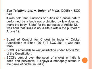  Zee Telefilms Ltd. v. Union of India, (2005) 4 SCC
649:
It was held that, functions or duties of a public nature
performed by a body not prohibited by law does not
make the body “State” for the purposes of Article 12. It
was held that BCCI is not a State within the purport of
Article 12.
 Board of Control for Cricket in India v. Cricket
Association of Bihar, (2015) 3 SCC 251: It was held
that-
 BCCI is amenable to writ jurisdiction under Article 226
of the Constitution;
 BCCI’s control over the sport of cricket in India is
deep and pervasive, it enjoys a monopoly status in
the game of cricket in India;
 