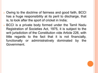  Owing to the doctrine of fairness and good faith, BCCI
has a huge responsibility at its peril to discharge, that
is, to look after the sport of cricket in India;
 BCCI is a private body formed under the Tamil Nadu
Registration of Societies Act, 1975, it is subject to the
writ jurisdiction of the Constitution vide Article 226, with
little regards to the fact that it is not financially,
functionally or administratively dominated by the
Government.
 