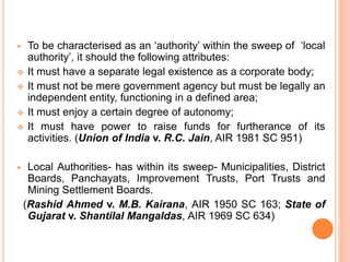  To be characterised as an ‘authority’ within the sweep of ‘local
authority’, it should the following attributes:
 It must have a separate legal existence as a corporate body;
 It must not be mere government agency but must be legally an
independent entity, functioning in a defined area;
 It must enjoy a certain degree of autonomy;
 It must have power to raise funds for furtherance of its
activities. (Union of India v. R.C. Jain, AIR 1981 SC 951)
 Local Authorities- has within its sweep- Municipalities, District
Boards, Panchayats, Improvement Trusts, Port Trusts and
Mining Settlement Boards.
(Rashid Ahmed v. M.B. Kairana, AIR 1950 SC 163; State of
Gujarat v. Shantilal Mangaldas, AIR 1969 SC 634)
 